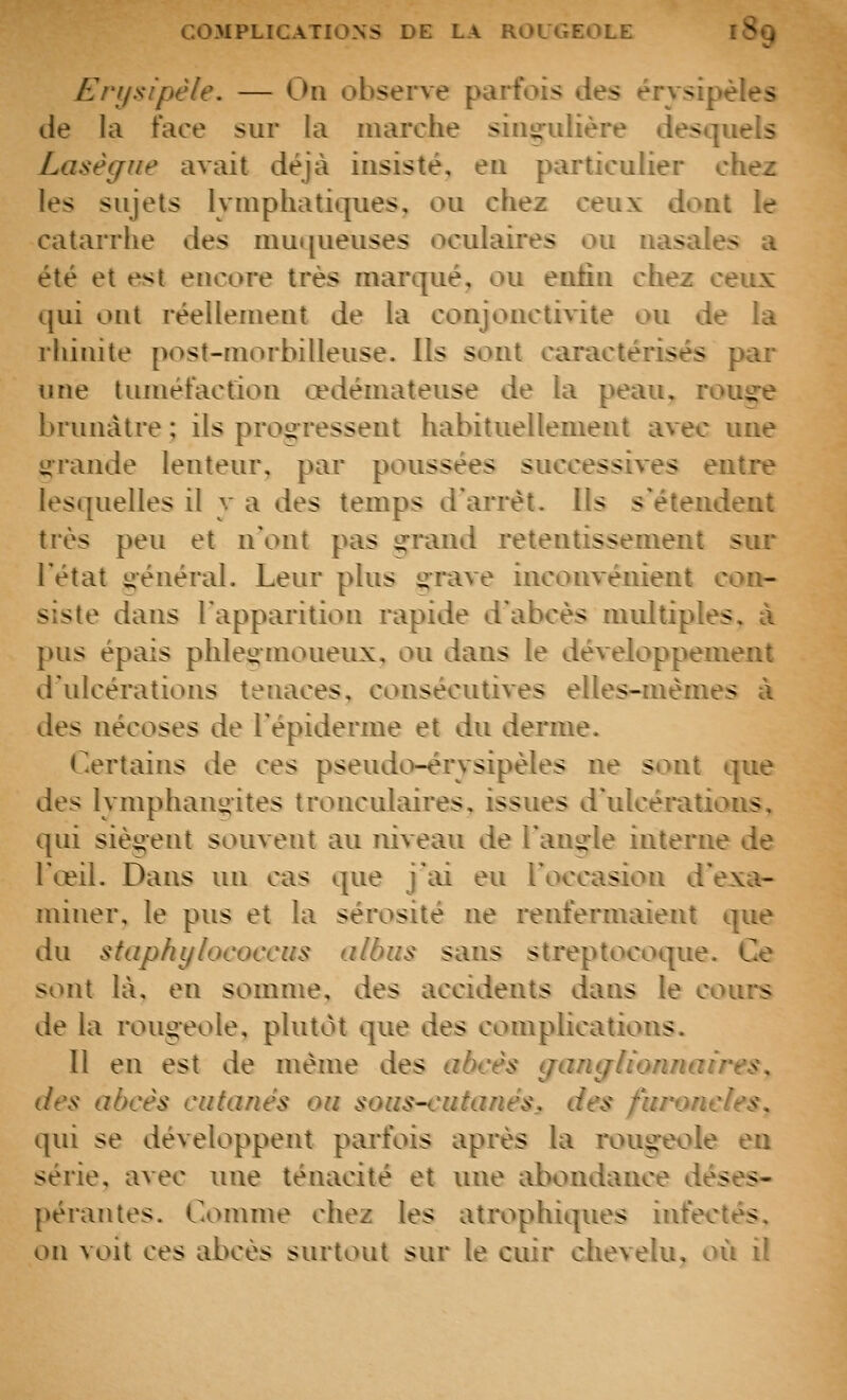 Erysipèle. — Ou observe parfois des érysipèîes de la face sur la marche singulière desquels Lasègne avait déjà insisté, eu particulier chez les sujets lymphatiques, ou chez ceux dont le catarrhe des muqueuses oculaires ou nasales a été et est encore très marqué, ou enfin chez ceiix qui ont réellement de la conjonctivite ou de la rhinite post-morbilieuse. Ils sont caractérisés par une tuméfaction œdémateuse de la peau, rouj^^e brunâtre ; ils progressent habituellement avec une grande lenteur, par poussées successives entre lesquelles il y a des temps d'arrêt. Ils s'étendent très peu et n'ont pas g^raiid retentissement sur l'état général. Leur plus grave inconvénient con- siste dans l'apparition rapide d'abcès midtiples, à pus épais phlegnioueux, ou dans le développement d'ulcérations tenaces, consécutives elles-mêmes à des nécoses de l'épiderme et du derme. Certains de ces pseudo-érysipèles ne sont que des lymphangites tronculaires, issues d'ulcérations, qui siègent souvent au niveau de l'angle interne de l'œil. Dans un cas que j'ai eu l'occasion d'exa- miner, le pus et la sérosité ne renfermaient que du staphylocot'cus albus sans streptocoque. Ce <ont là, en somme, des accidents dans le cours de la rougeole, plutôt que des complications. 11 en est de même des abcès gancflionnaires, des abcès cafanès ou soas-i'iitanès, des furoncles. qui se développent paifois après la roug:eole en série, avec une ténacité et une abondance déses- pérantes. Comme chez les atrophiques infectés, on voit ces abcès surtout sur le cuir chevelu, où il