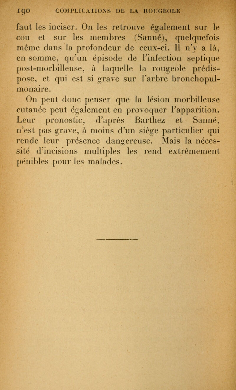 faut les inciser. On les relroiive é<^alemenl sur le cou et sur les membres (Sanné), quelquefois même dans la profondeur de ceux-ci. Il n'y a là, en somme, qu'un épisode de rinfection septique post-morbilleuse, à laquelle la rougeole prédis- pose, et qui est si grave sur l'arbre bronchopul- monaire. On peut donc penser que la lésion morbilleuse cutanée peut également en provoquer l'apparition. Leur pronostic, d'après Barthez et Sanné, n'est pas grave, à moins d'un siège particulier qui rende leur présence dangereuse. Mais la néces- sité d'incisions multiples les rend extrêmement pénibles pour les malades.