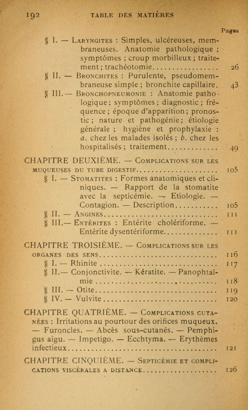 Pages § I. — Laryngites : Simples, ulcéreuses, mem- braneuses. Anatomie pathologique ; symptômes ; croup morbilleux; traite- ment ; trachéotomie 26 § II. — Bronchites : Purulente, pseudomem- braneuse simple ; bronchite capillaire. 48 ^ III.— Bronchopneumonie : Anatomie patho- logique; symptômes; diagnostic; fré- quence; époque d'apparition ; pronos- tic; nature et pathogénie; étiologie générale ; hygiène et prophylaxie : a. chez les malades isolés ; h. chez les hospitalisés ; traitement 49 CHAPITRE DEUXIÈME. — Complications sur les MUQUEUSES DU TUBE DIGESTIF 105 § I. — Stomatites : Formes anatomiques et cli- niques. — Rapport de la stomatite avec la septicémie. -^ Etiologie. — Contagion. — Description io5 § IL — Angines m I III.— Entérites : Entérite cholériforme. — Entérite dysentériforme m CHAPITRE TROISIÈME. — Complications sur les ORGANES DES SENS Il6 % ]. — Rhinite 117 § IL— Conjonctivite. — Kératite. — Panophtal- mie 118 § III. — Otite iig I IV. — Vulvite 120 CHAPITRE QUATRIÈME. — Complications cuta- nées : Irritations au pourtour des orifices muqueux. — Furoncles. — Abcès sous-cutanés. — Pemphi- gus aigu. — Impétigo. — Ecchtyma. — Erythèmes infectieux 121 CHAPITRE CINQUIÈME. — Septicémie et compli- cations VISCÉRALES A DISTANCE 120