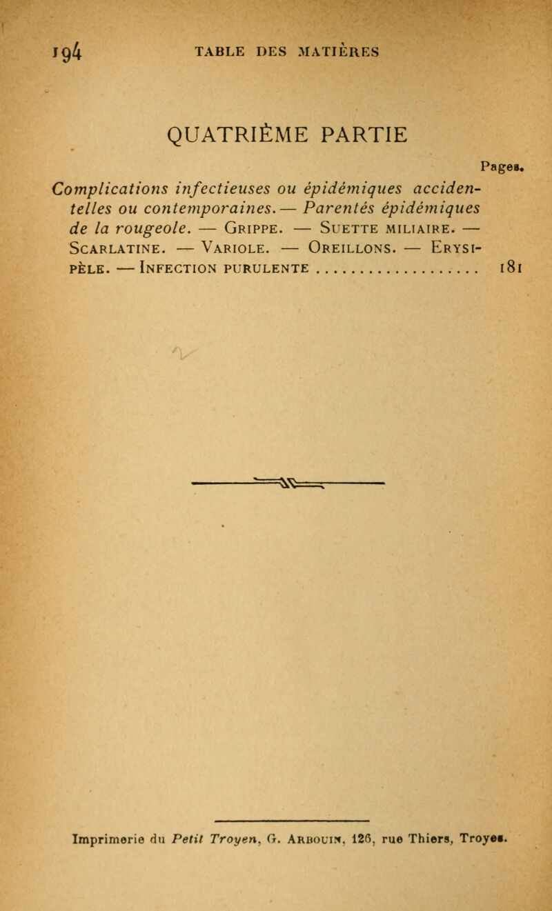 QUATRIÈME PARTIE Page». Complications irifectieuses ou épidémiques acciden- telles ou contemporaines.— Parentés épidémiques de la rougeole. — Grippe. — Suette miliaire. — Scarlatine. — Variole. — Oreillons. — Erysi- PÈLK. — Infection purulente i8i Imprimerie du Petit Troyen. G. Aruouip». 126. rue Thiers, Troyet.