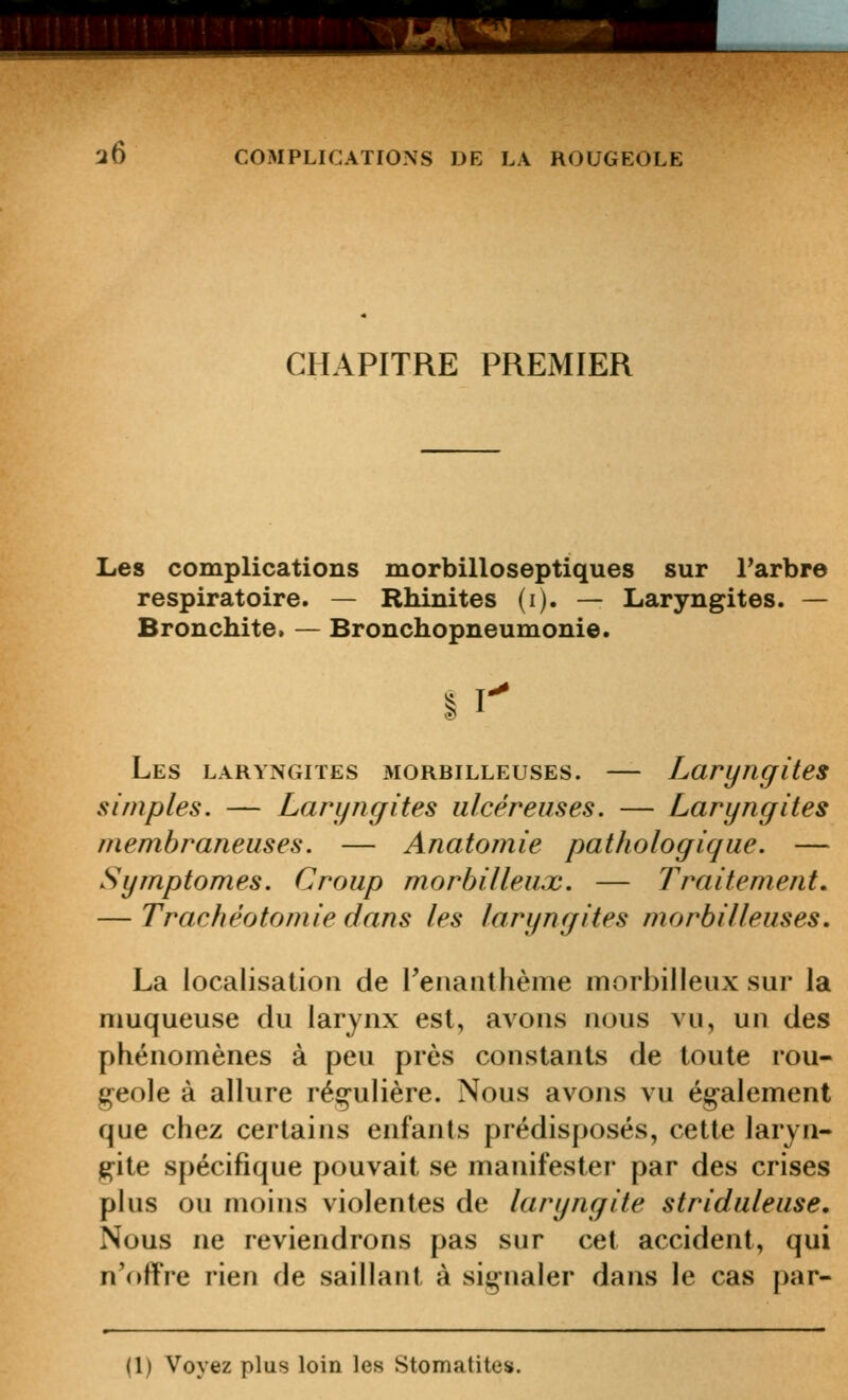 CHAPITRE PREMIER Les complications morbilloseptiques sur l'arbre respiratoire. — Rbinites (i). — Laryngites. — Bronchite. — Bronchopneumonie. § r Les LARYNGITES MORBiLLEusEs. — Laryngites simples. — Laryngites ulcéreuses. — Laryngites membraneuses. — Anatomie pathologique. — Symptômes. Croup morbilleux. — Traitement, — Trachéotomie dans les laryngites morbilleuses. La localisation de Fenanthème morbilleux sur la muqueuse du larynx est, avons nous vu, un des phénomènes à peu près constants de toute rou- geole à allure régulière. Nous avons vu ég^alement que chez certains enfants prédisposés, cette laryn- j^ite spécifique pouvait se manifester par des crises plus ou moins violentes de laryngite striduleuse. Nous ne reviendrons pas sur cet accident, qui n'(>ffre rien de saillant à signaler dans le cas par- (1) Voyez plus loin les Stomatites.