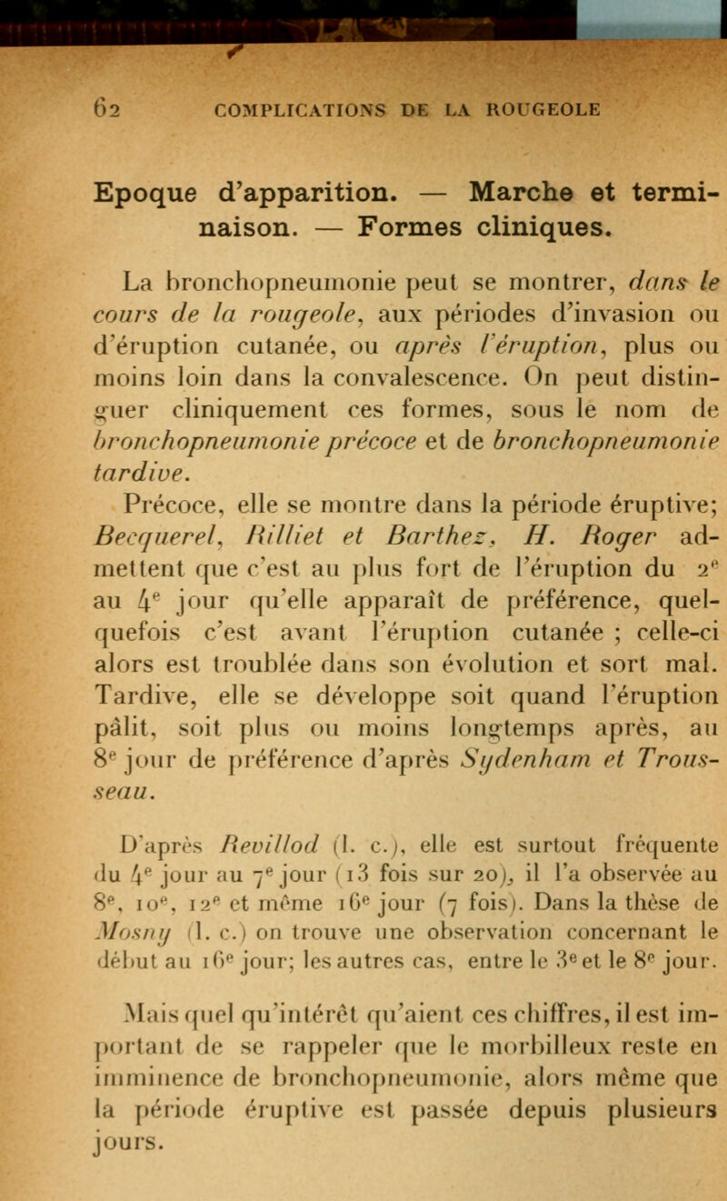 Epoque d'apparition. — Marche et termi- naison. — Formes cliniques. La bronchopneumonie peut se montrer, dans le cours de la rougeole, aux périodes d'invasion ou d'éruption cutanée, ou après l'éruption, plus ou moins loin dans la convalescence. On peut distin- i(uer cliniquement ces formes, sous le nom de hronchopneunionieprécoce et de bronchopneumonie tardive. Précoce, elle se montre dans la période éruptive; Becquerel, Rilliet et Barthez, H. Roger ad- mettent que c'est au plus fort de l'éruption du 2'' au 4*^ j^^^ur qu'elle apparaît de préférence, quel- quefois c'est avant l'éruption cutanée ; celle-ci alors est troublée dans son évolution et sort mal. Tardive, elle se développe soit quand l'éruption pâlit, soit plus ou moins long-temps après, au 8*^ jour de préférence d'après Sydenham et Trous- seau. D'après Revillod (I. c.j, elle est surtout fréquente du 4* jour au 7^ jour (i3 fois sur 2.0), il l'a observée au S*, lo*', 12^ et même iG'^ jour (7 fois). Dans la thèse Je Mosny (1. c.) on trouve une observation concernant le début au lO^ jour; les autres cas, entre le S^et le %^ joui'. Mais quel qu'intérêt qu'aient ces chiffres, il est im- portant de se rappeler que le morbilleux reste en imminence de bronchopneumonie, alors même que la période éruptive est passée depuis plusieurs jours.