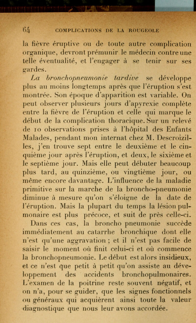 .f^--SàJ 64 COMPLICATIONS DE LA ROUGEOLE la fièvre ériiptive ou de toute autre complication origanique, devront prémunir le médecin contre une telle éventualité, et rengager à se tenir sur ses gardes. La bronchopneumonie tardive se développe plus au moins longtemps après que l'éruption s'est montrée. Son époque d'apparition est variable. On peut observer plusieurs jours d'apyrexie complète entre la fièvre de l'éruption et celle qui marque le début de la complication thoracique. Sur un relevé de lo observations prises à l'hôpital des Enfants Malades, pendant mon internat chez M. Descroizil- les, j'en trouve sept entre le deuxième et le cin- quième jour après l'éruption, et deux, le sixième et le septième jour. Mais elle peut débuter beaucoup plus tard, au quinzième, ou vingtième jour, ou même encore davantage. L'influence de la maladie primitive sur la marche de la broncho-pneumonie diminue à mesure qu'on s'éloigne de la date de l'éruption. Mais la plupart du temps la lésion pul- monaire est plus précoce, et suit de près celle-ci. Dans ces cas, la broncho pneumonie succède immédiatement au catarrhe bronchique dont elle n'est qu'une aggravation ; et il n'est pas facile de saisir le moment où finit celui-ci et où commence la bronchopneumonie. Le début est alors insidieux, et ce n'est que petit à petit qu'on assiste au déve- loppement des accidents bronchopulmonaires. L'examen de la poitrine reste souvent négatif, et on n'a, pour se guider, que les signes fonctionnels ou généraux qui acquièrent ainsi toute la valeur diagnostique que nous leur avons accordée.