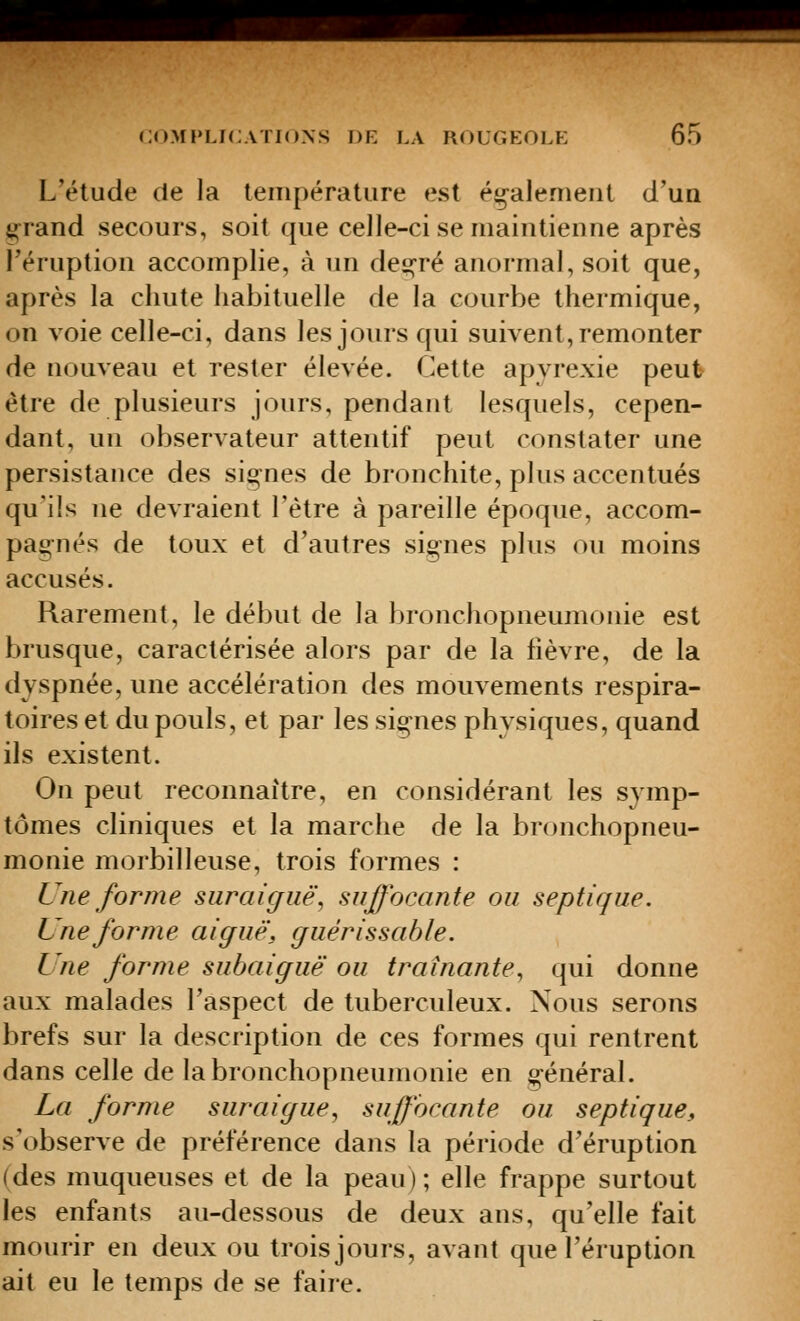 L'élude de la température est également d'uQ ^rand secours, soit que celle-ci se maintienne après l'éruption accomplie, à un de£];-ré anormal, soit que, après la chute habituelle de la courbe thermique, on voie celle-ci, dans les jours qui suivent, remonter de nouveau et rester élevée. Cette apyrexie peut être de plusieurs jours, pendant lesquels, cepen- dant, un observateur attentif peut constater une persistance des signes de bronchite, plus accentués qu'ils ne devraient l'être à pareille époque, accom- pagnés de toux et d'autres signes plus ou moins accusés. Rarement, le début de la bronchopneumonie est brusque, caractérisée alors par de la fièvre, de la dyspnée, une accélération des mouvements respira- toires et du pouls, et par les signes physiques, quand ils existent. On peut reconnaître, en considérant les symp- tômes cliniques et la marche de la bronchopneu- monie morbilleuse, trois formes : Une forme suraigiië, suffocante ou septique. Une forme aiguë, guérissable. Une forme subaiguë ou traînante^ qui donne aux malades l'aspect de tuberculeux. Nous serons brefs sur la description de ces formes qui rentrent dans celle de la bronchopneumonie en général. La forme suraigue, suffocante ou septique, s'observe de préférence dans la période d'éruption (des muqueuses et de la peau); elle frappe surtout les enfants au-dessous de deux ans, qu'elle fait mourir en deux ou trois jours, avant que l'éruption ait eu le temps de se faire.