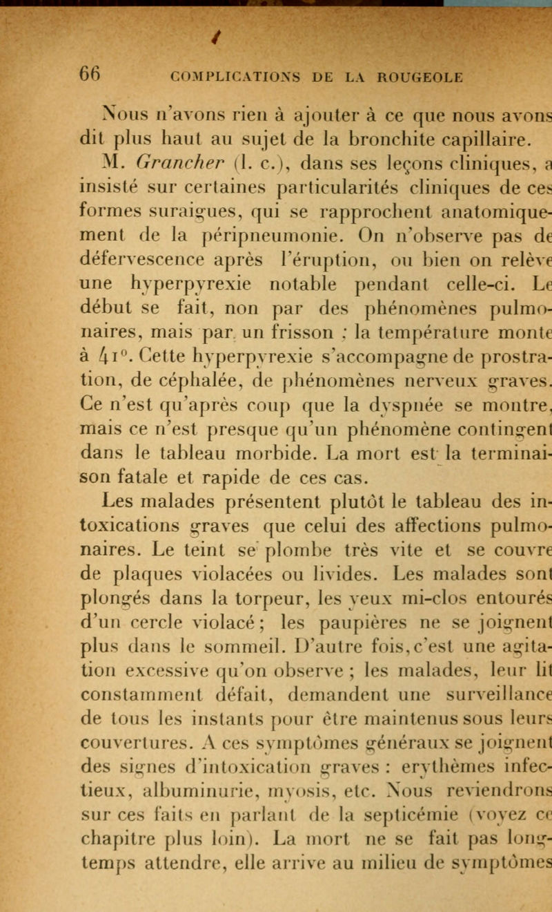 / 66 COMPLICATIONS DE LA ROUGEOLE Nous n'avons rien à ajouter à ce que nous avons dit plus haut au sujet de la bronchite capillaire. M. Grancher (1. c), dans ses leçons cliniques, a insisté sur certaines particularités cliniques de ces formes surai^-ues, qui se rapprochent anatomique- ment de la péripneumonie. On n'observe pas de défervescence après l'éruption, ou bien on relève une hvperpyrexie notable pendant celle-ci. Le début se fait, non par des phénomènes pulmo- naires, mais par un frisson : la temj)érature monte à 4i-Gette hvperpyrexie s'accompag^ne de prostra- tion, de céphalée, de phénomènes nerveux g-raves. Ce n'est qu'après coup que la dyspnée se montre, mais ce n'est presque qu'un phénomène continssent dans le tableau morbide. La mort est la terminai- son fatale et rapide de ces cas. Les malades présentent plutôt le tableau des in- toxications g-raves que celui des affections pulmo- naires. Le teint se plombe très vite et se couvre de plaques violacées ou livides. Les malades sont plongés dans la torpeur, les veux mi-clos entourés d'un cercle violacé; les paupières ne se joignent plus dans le sommeil. D'autre fois,c'est une agita- tion excessive qu'on observe ; les malades, leur lit constamment défait, demandent une surveillance de tous les instants pour être maintenus sous leurs couvertures. A ces svmptoines généraux se joignent des sit^nes d'intoxication graves : erythèmes infec- tieux, albuminurie, myosis, etc. Nous reviendrons sur ces faits en parlant de la septicémie (voyez ce chapitre plus loin). La mort ne se fait pas lom,»-- temps attendre, elle arrive au milieu de symptômes