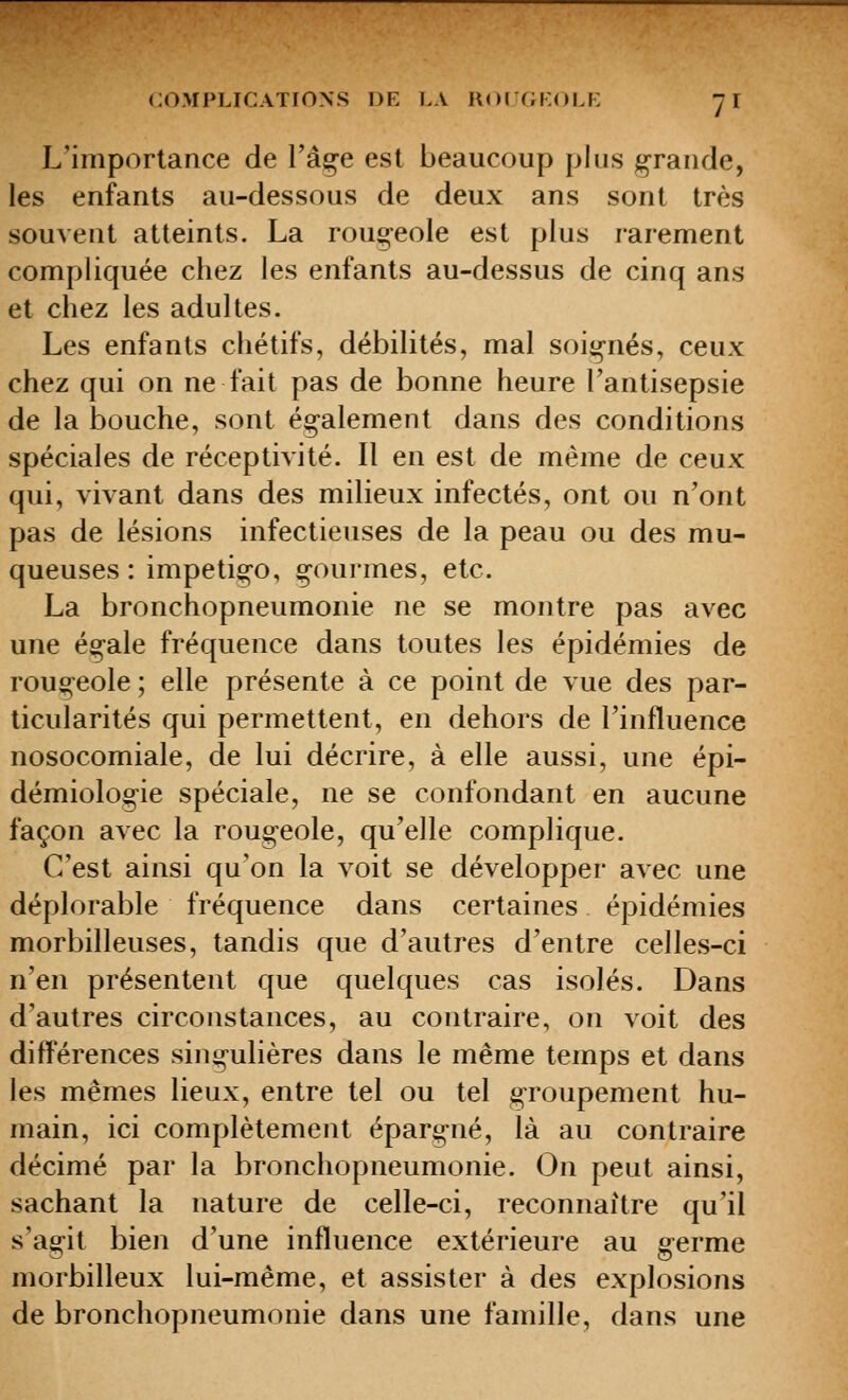 L'importance de Tâçe est beaucoup plus grande, les enfants au-dessous de deux ans sont très souvent atteints. La roug-eole est plus rarement compliquée chez les enfants au-dessus de cinq ans et chez les adultes. Les enfants chétifs, débilités, mal soi^-nés, ceux chez qui on ne fait pas de bonne heure l'antisepsie de la bouche, sont ég-alement dans des conditions spéciales de réceptivité. Il en est de même de ceux qui, vivant dans des milieux infectés, ont ou n'ont pas de lésions infectieuses de la peau ou des mu- queuses : impetig©, g-ourmes, etc. La bronchopneumonie ne se montre pas avec une ég-ale fréquence dans toutes les épidémies de rougeole ; elle présente à ce point de vue des par- ticularités qui permettent, en dehors de l'influence nosocomiale, de lui décrire, à elle aussi, une épi- démiologie spéciale, ne se confondant en aucune façon avec la rouo-eole, qu'elle complique. C'est ainsi qu'on la voit se développer avec une déplorable fréquence dans certaines épidémies morbilleuses, tandis que d'autres d'entre celles-ci n'en présentent que quelques cas isolés. Dans d'autres circonstances, au contraire, on voit des différences sing^ulières dans le même temps et dans les mêmes lieux, entre tel ou tel g-roupement hu- main, ici complètement épargné, là au contraire décimé par la bronchopneumonie. On peut ainsi, sachant la nature de celle-ci, reconnaître qu'il s'agit bien d'une influence extérieure au germe morbilleux lui-même, et assister à des explosions de bronchopneumonie dans une famille, dans une