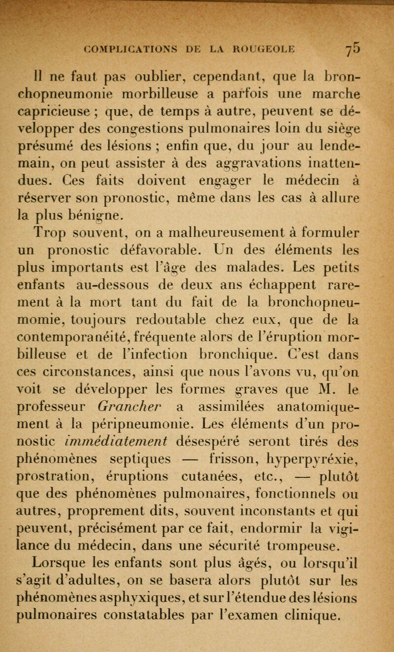 II ne faut pas oublier, cependant, que la bron- chopneumonie morbilleuse a parfois une marche capricieuse ; que, de temps à autre, peuvent se dé- velopper des con$;-estions pulmonaires loin du sièçe présumé des lésions ; enfin que, du jour au lende- main, on peut assister à des ag-g-ravations inatten- dues. Ces faits doivent eng-ager le médecin à réserver son pronostic, même dans les cas à allure la plus bénigne. Trop souvent, on a malheureusement à formuler un pronostic défavorable. Un des éléments les plus importants est Tàge des malades. Les petits enfants au-dessous de deux ans échappent rare- ment à la mort tant du fait de la bronchopneu- momie, toujours redoutable chez eux, que de la contemporanéité, fréquente alors de l'éruption mor- billeuse et de l'infection bronchique. C'est dans ces circonstances, ainsi que nous l'avons vu, qu'on voit se développer les formes g-raves que M. le professeur Grancher a assimilées anatomique- ment à la péripneumonie. Les éléments d'un pro- nostic immédiatement désespéré seront tirés des phénomènes septiques — frisson, hyperpyréxie, prostration, éruptions cutanées, etc., — plutôt que des phénomènes pulmonaires, fonctionnels ou autres, proprement dits, souvent inconstants et qui peuvent, précisément par ce fait, endormir la vigi- lance du médecin, dans une sécurité trompeuse. Lorsque les enfants sont plus âgés, ou lorsqu'il s'agit d'adultes, on se basera alors plutôt sur les phénomènes asphyxiques, et sur l'étendue des lésions pulmonaires constatables par l'examen clinique.