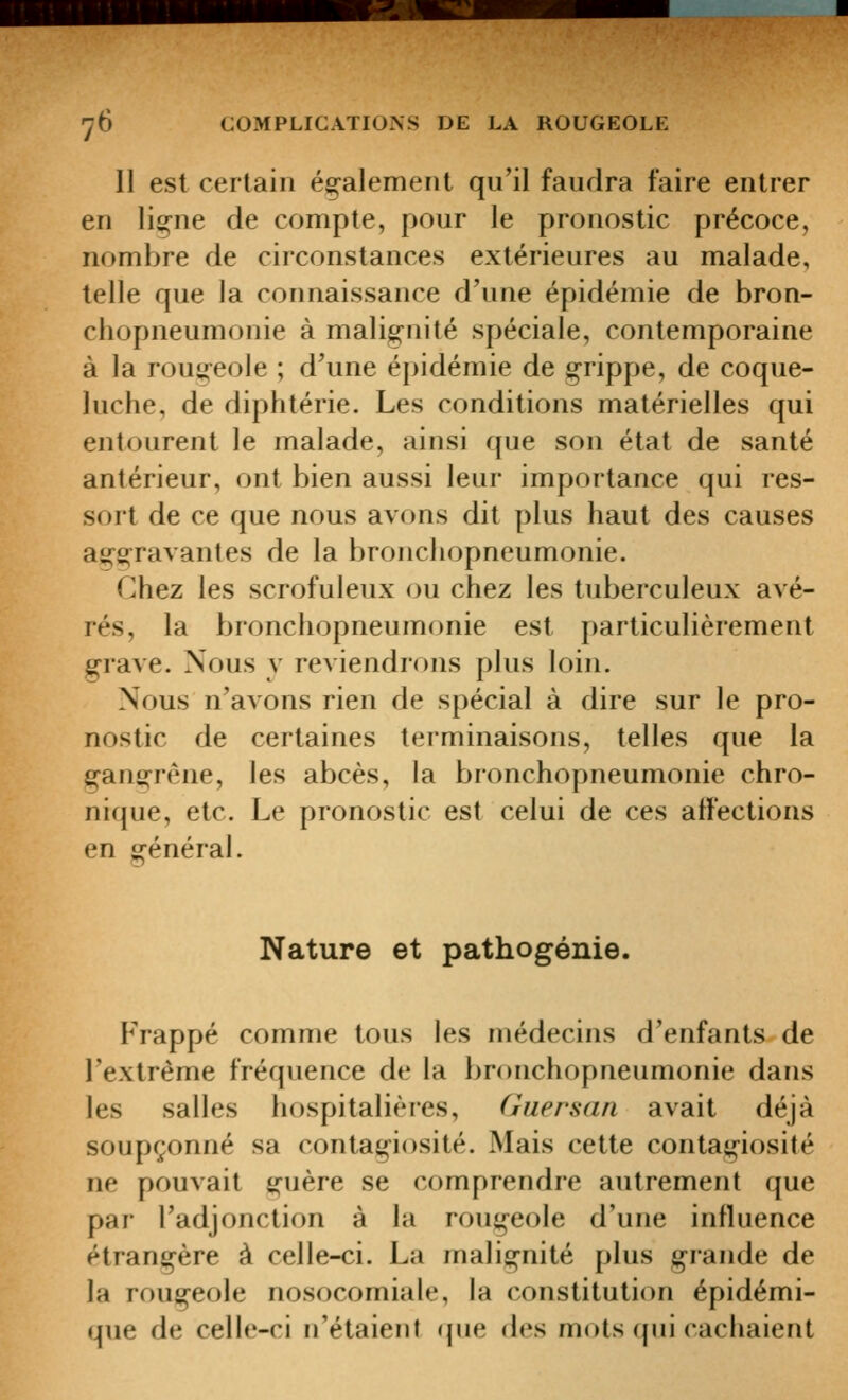 11 est certain également qu'il faudra faire entrer en liçne de compte, pour le pronostic précoce, nombre de circonstances extérieures au malade, telle que la connaissance d'une épidémie de bron- chopneumonie à malignité spéciale, contemporaine à la rougeole ; d'une épidémie de g^rippe, de coque- luche, de diphtérie. Les conditions matérielles qui entourent le malade, ainsi que son état de santé antérieur, ont bien aussi leur importance qui res- sort de ce que nous avons dit plus haut des causes ag^Sl^ravantes de la bronchopneumonie. Chez les scrofuleux ou chez les tuberculeux avé- rés, la bronchopneumonie est particulièrement ^rave. Nous y reviendrons plus loin. Nous n'avons rien de spécial à dire sur le pro- nostic de certaines terminaisons, telles que la e^an£;-réiie, les abcès, la bronchopneumonie chro- nique, etc. Le pronostic est celui de ces affections en erénéral. Nature et pathogénie. PVappé comme tous les médecins d'enfants de l'extrême fréquence de la bronchopneumonie dans les salles hospitalières, (luersan avait déjà soupçonné sa contagiosité. Mais cette contagiosité ne pouvait i^uère se comprendre autrement que par l'adjonction à la rougeole d'une influence étrangère à celle-ci. La malignité plus grande de la rougeole nosocomiale, la constitution épidémi- que de celle-ci n'étaient r]ue des mots qui cachaient