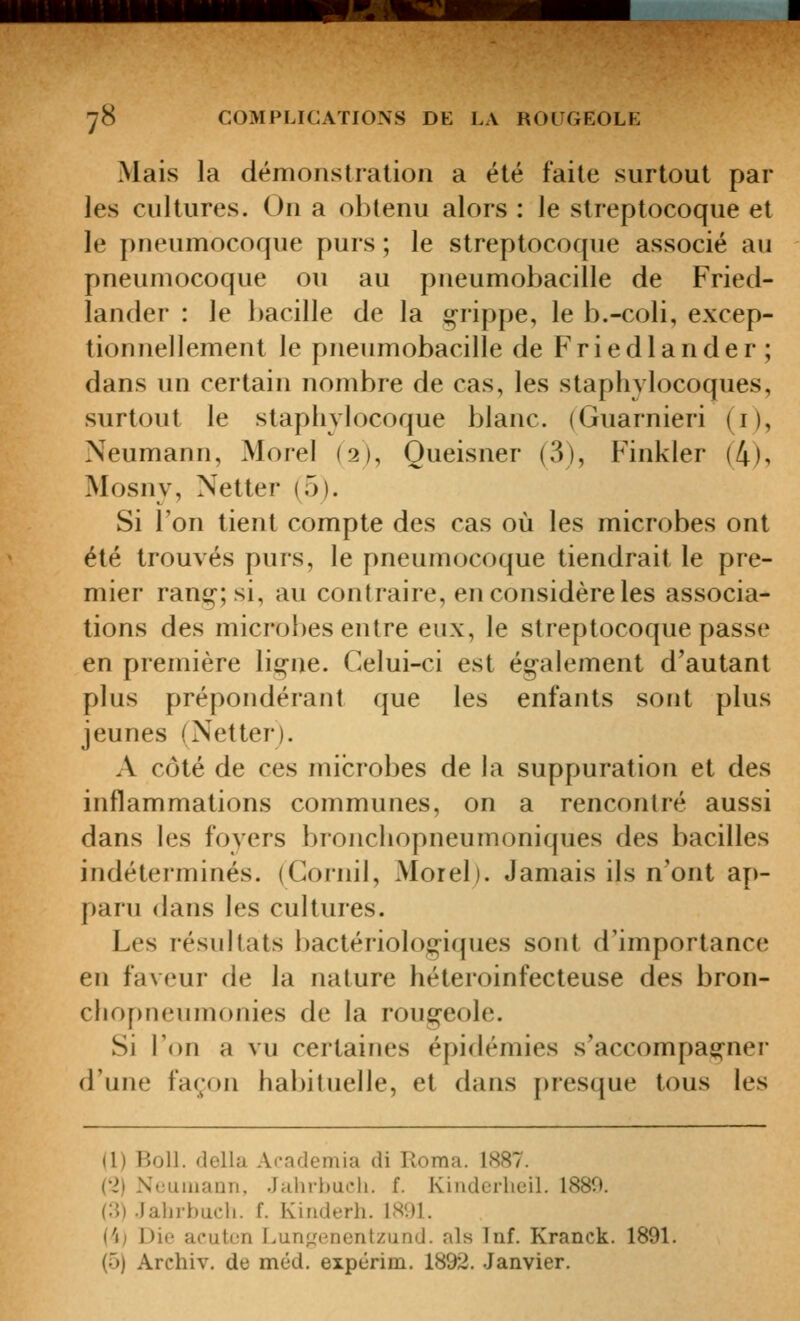 Mais la démonstration a été faite surtout par les cultures. On a obtenu alors : le streptocoque et le pneumocoque purs ; le streptocoque associé au pneumocoque ou au pneumobacille de Fried- lander : le bacille de la g^rippe, le b.-coli, excep- tionnellement le pneumobacille de Friedlander; dans un certain nombre de cas, les staplivlocoques, surtout le staphylocoque blanc. (Guarnieri (i), Neumann, Morel (2), Queisner (3), Finkler (4), Mosnv, Netter (5). Si l'on tient compte des cas où les microbes ont été trouvés purs, le pneumocoque tiendrait le pre- mier ran^'-;si, au contraire, en considère les associa- tions des microbes entre eux, le streptocoque passe en première lio-ne. Celui-ci est ég^alement d'autant plus prépondérant que les enfants sont plus jeunes (Netter). A côté de ces microbes de la suppuration et des inflammations communes, on a rencontré aussi dans les foyers bronchopneumoniques des bacilles indéterminés. (Cornil, Morel). Jamais ils n'ont ap- paru dans les cultures. Les résultats bactériolog-iques sont d'importance en faveur de la nature héteroinfecteuse des bron- cliopneumonies de la roug^eole. Si l'on a vu certaines épidémies s'accompae;-ner d'une façon hal)iluelle, et dans {)resque tous les a) Boll. délia Academia di Roma. 1887. ('2) NeumaQi), Jahrhuoli. f. Kindei'heil. 1880. (:i).Jalirbucli. f. Kinderh. 1891. i'ij Die aeutcn Lunf,'enentzund. als Inf. Kranck. 1891. (5) Archiv. de méd. expérim. 1892. Janvier.