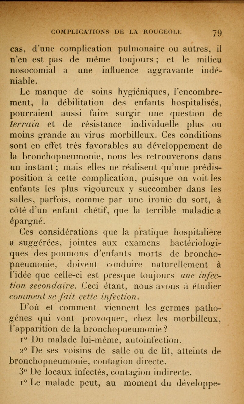 cas, d'une complication pulmonaire ou autres, il n'en est pas de même toujours ; et le milieu nosocomial a une influence agg^ravanle indé- niable. Le manque de soins hyg-iéniques, Tencombre- ment, la débilitation des enfants hospitalisés, pourraient aussi faire surgir une question de terrain et de résistance individuelle plus ou moins g-rande au virus morbilleux. Ces conditions sont en efl'et très favorables au développement de la bronchopneumonie, nous les retrouverons dans un instant ; mais elles ne réalisent qu'une prédis- position à cette complication, puisque on voit les enfants les plus vig-oureux y succomber dans les salles, parfois, comme par une ironie du sort, à côté d'un enfant chétif, que la terrible maladie a éparg-né. Ces considérations que la pratique hospitalière a sug-o-érées, jointes aux examens bactériologi- ques des poumons d'enfants morts de broncho- pneumonie, doivent conduire naturellement à l'idée que celle-ci est presque toujours une infec- tion secondaire. Ceci étant, nous avons à étudier comment se fait cette infection. D'où et comment viennent les g-ermes patho- gènes qui vont provoquer, chez les morbilleux, l'apparition de la bronchopneumonie ? 1° Du malade lui-même, autoinfection. 2^^ De ses voisins de salle ou de lit, atteints de bronchopneumonie, contagion directe. 3*^ De locaux infectés, contagion indirecte. i'^ Le malade peut, au moment du développe-