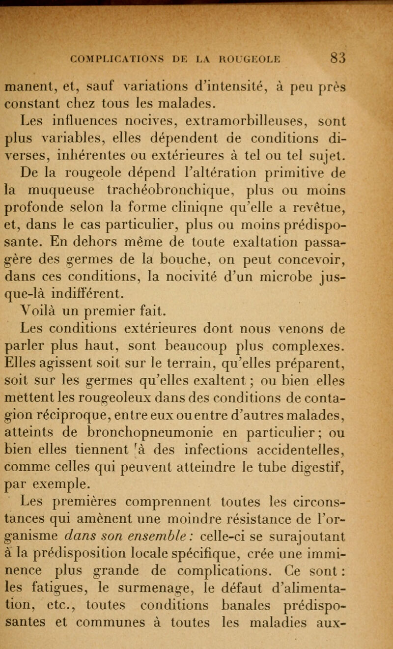 manenl, et, sauf variations d'intensité, à peu près constant chez tous les malades. Les influences nocives, extramorbilleuses, sont plus variables, elles dépendent de conditions di- verses, inhérentes ou extérieures à tel ou tel sujet. De la rout;'eole dépend Taltération primitive de la muqueuse trachéobronchique, plus ou moins profonde selon la forme clinique qu'elle a revêtue, et, dans le cas particulier, plus ou moins prédispo- sante. En dehors même de toute exaltation passa- gère des germes de la bouche, on peut concevoir, dans ces conditions, la nocivité d'un microbe jus- que-là indifférent. Voilà un premier fait. Les conditions extérieures dont nous venons de parler plus haut, sont beaucoup plus complexes. Elles agissent soit sur le terrain, qu'elles préparent, soit sur les germes qu'elles exaltent ; ou bien elles mettent les rougeoleux dans des conditions de conta- gion réciproque, entre eux ou entre d'autres malades, atteints de bronchopneumonie en particulier; ou bien elles tiennent 'à des infections accidentelles, comme celles qui peuvent atteindre le tube digestif, par exemple. Les premières comprennent toutes les circons- tances qui amènent une moindre résistance de l'or- ganisme dans son ensemble: celle-ci se surajoutant à la prédisposition locale spécifique, crée une immi- nence plus grande de complications. Ce sont : les fatigues, le surmenage, le défaut d'alimenta- tion, etc., toutes conditions banales prédispo- santes et communes à toutes les maladies aux-