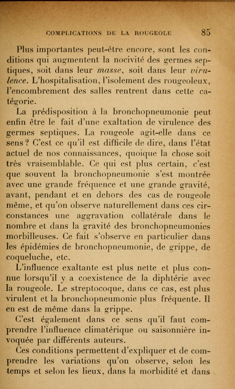 Plus importantes peut-être encore, sont les con- ditions qui augmentent la nocivité des g-ermes sep- tiques, soit dans leur masse, soit dans leur uiru^ lence. L'hospitalisation, l'isolement des roug-eoleux, l'encombrement des salles rentrent dans cette ca- tég-orie. La prédisposition à la bronchopneumonie peut enfin être le fait d'une exaltation de virulence des germes sep tiques. La rouc!;-eole ag-it-elle dans ce sens ? C'est ce qu'il est difficile de dire, dans l'état actuel de nos connaissances, quoique la chose soit très vraisemblable. Ce qui est plus certain, c'est que souvent la bronchopneumonie s'est montrée avec une grande fréquence et une g-rande g-ravité, avant, pendant et en dehors des cas de rougeole même, et qu'on observe naturellement dans ces cir- constances une aggravation collatérale dans le nombre et dans la gravité des bronchopneumonies morbilleuses. Ce fait s'observe en particulier dans les épidémies de bronchopneumonie, de grippe, de coqueluche, etc. L'influence exaltante est plus nette et plus con- nue lorsqu'il y a coexistence de la diphtérie avec la rougeole. Le streptocoque, dans ce cas, est plus virulent et la bronchopneumonie plus fréquente. Il en est de même dans la grippe. C'est également dans ce sens qu'il faut com- prendre l'inlluence climatérique ou saisonnière in- voquée par différents auteurs. Ces conditions permettent d'expliquer et de com- prendre les variations qu'on observe, selon les temps et selon les lieux, dans la morbidité et dans