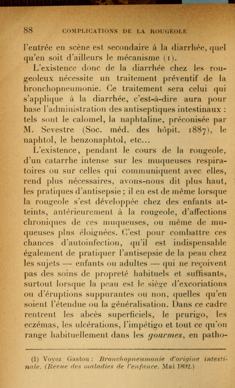 l'entrée en scène est secondaire à la diarrhée, quel qu'en soit d'ailleurs le mécanisme (i). L'existence donc de la diarrhée chez les rou- geoleux nécessite un traitement préventif de la bronchopneumonie. Ce traitement sera celui qui s'applique à la diarrhée, c'est-à-dire aura pour base l'administration des antiseptiques intestinaux : tels sont le calomel, la naphtaline, préconisée par M. Sevestre (Soc. méd. des hopit. 1887), le naphtol, le benzonaphtol, etc.. L'existence, pendant le cours de la rougeole, d'un catarrhe intense sur les muqueuses respira- toires ou sur celles qui communiquent avec elles, rend plus nécessaires, avons-nous dit plus haut, les pratiques d'antisepsie ; il en est de même lorsque la rougeole s'est développée chez des enfants at- teints, antérieurement à la rougeole, d'affections chroniques de ces muqueuses, ou même de mu- queuses plus éloii^uées. C'est pour combattre ces chances d'autoinfection, qu'il est indispensable également de pratiquer l'antisepsie de la peau chez les sujets — enfants ou adultes — qui ne reçoivent pas des soins de propreté habituels et suffisants, surtout lorsque la peau est le siège d'excoriations ou d'éruptions suppurantes ou non, quelles qu'en soient l'étendue ou la généralisation. Dans ce cadre rentrent les abcès superficiels, le prurigo, les eczémas, h.'s ulcérations, l'impétigo et tout ce qu'oFi range habituellement dans les gourmes^ en patho- (1) Voyez Gaston : Bronchnpneumonie d'orifiiiie intesti- nale. (Rp.vitp (les /noladies de l'enfonce. Mai lH\f2.)