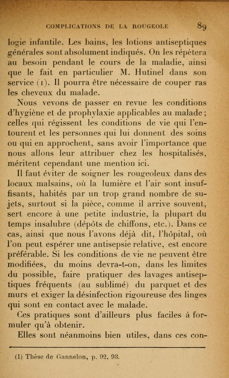 loyie infantile. Les bains, les lotions antiseptiques générales sont absolument indiqués. On les répétera au besoin pendant le cours de la maladie, ainsi que le fait en particulier M. Hutinel dans son service {r). Il pourra être nécessaire de couper ras les cheveux du malade. Nous vevons de passer en revue les conditions d^hvo;-iène et de prophylaxie applicables au malade ; celles qui régissent les conditions de vie qui l'en- tourent et les personnes qui lui donnent des soins ou qui en approchent, sans avoir l'importance que nous allons leur attribuer chez les hospitalisés, méritent cependant une mention ici. Il faut éviter de soigner les rougeoleux dans des locaux malsains, où la lumière et l'air sont insuf- fisants, habités par un trop grand nombre de su- jets, surtout si la pièce, comme il arrive souvent, sert encore à une petite industrie, la plupart du temps insalubre (dépôts de chiffons, etc.). Dans ce cas, ainsi que nous l'avons déjà dit, l'hôpital, où l'on peut espérer une antisepsie relative, est encore préférable. Si les conditions de vie ne peuvent être modifiées, du moins devra-t-on, dans les limites du possible, faire pratiquer des lavages antisep- tiques fréquents (au sublimé) du parquet et des murs et exiger la désinfection rigoureuse des linges qui sont en contact avec le malade. Ces pratiques sont d'ailleurs plus faciles à for- muler qu'à obtenir. Elles sont néanmoins bien utiles, dans ces con- (1) Thèse de Gannelon, p. 9-2, 93.