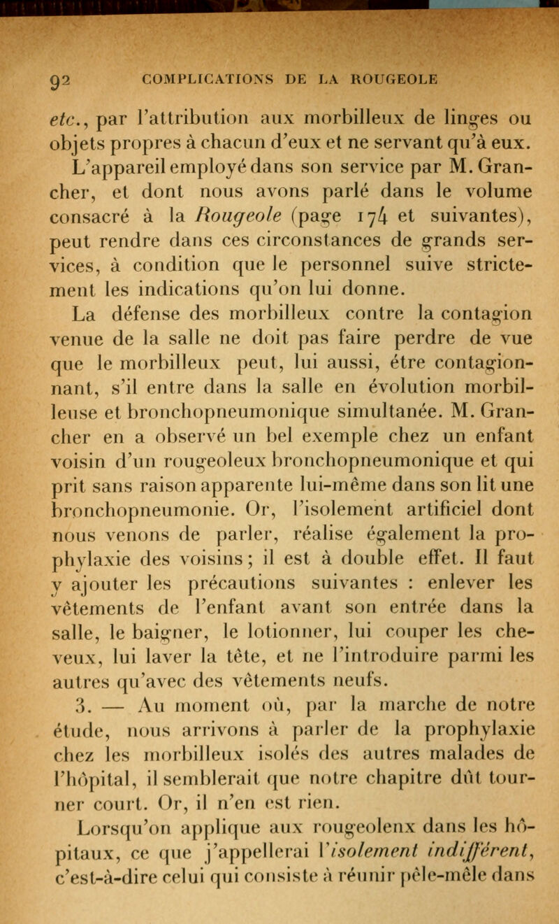 etc.^ par rattribution aux morbilleux de ling-es ou objets propres à chacun d'eux et ne servant qu'à eux. L'appareil employé dans son service par M.Gran- cher, et dont nous avons parlé dans le volume consacré à la Rougeole (pag-e 174 et suivantes), peut rendre dans ces circonstances de g-rands ser- vices, à condition que le personnel suive stricte- ment les indications qu'on lui donne. La défense des morbilleux contre la contagion venue de la salle ne doit pas faire perdre de vue que le morbilleux peut, lui aussi, être contagion- nant, s'il entre dans la salle en évolution morbil- leuse et bronchopneumonique simultanée. M. Gran- cher en a observé un bel exemple chez un enfant voisin d'un rougeoleux bronchopneumonique et qui prit sans raison apparente lui-même dans son lit une bronchopneumonie. Or, l'isolement artificiel dont nous venons de parler, réalise également la pro- phylaxie des voisins ; il est à double effet. Il faut V ajouter les précautions suivantes : enlever les vêtements de l'enfant avant son entrée dans la salle, le baigner, le lotionner, lui couper les che- veux, lui laver la tête, et ne l'introduire parmi les autres qu'avec des vêtements neufs. 3. — Au moment où, par la marche de notre étude, nous arrivons à parler de la prophylaxie chez les morbilleux isolés des autres malades de l'hôpital, il semblerait que notre chapitre dût tour- ner court. Or, il n'en est rien. Lorsqu'on applique aux rougeolenx dans les hô- pitaux, ce que j'appellerai Visolement indifférent, c'est-à-dire celui qui consiste à réunir pêle-mêle dans