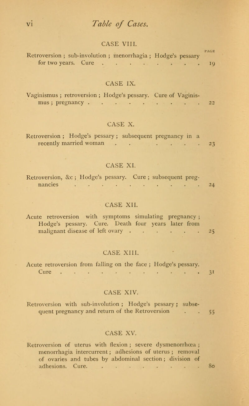 CASE VIII. I'AGE Retroversion ; sub-involution ; menorrhagia ; Hodge's pessary for two years. Cure 19 CASE IX. Vaginismus ; retroversion ; Hodge's pessary. Cure of Vaginis- mus ; pregnancy ......... 22 CASE X. Retroversion ; Hodge's pessary ; subsequent pregnancy in a recently married woman . . .... 23 CASE XI. Retroversion, &c ; Hodge's pessary. Cure ; subsequent preg- 24 CASE XII. Acute retroversion with symptoms simulating pregnancy ; Hodge's pessary. Cure. Death four years later from malignant disease of left ovary 25 CASE XIII. Acute retroversion from falling on the face ; Hodge's pessary. Cure 31 CASE XIV. Retroversion with sub-involution ; Hodge's pessary; subse- quent pregnancy and return of the Retroversion . . 55 CASE XV Retroversion of uterus with flexion ; severe dysmenorrhea ; menorrhagia intercurrent; adhesions of uterus ; removal of ovaries and tubes by abdominal section ; division of adhesions. Cure. ........ 80
