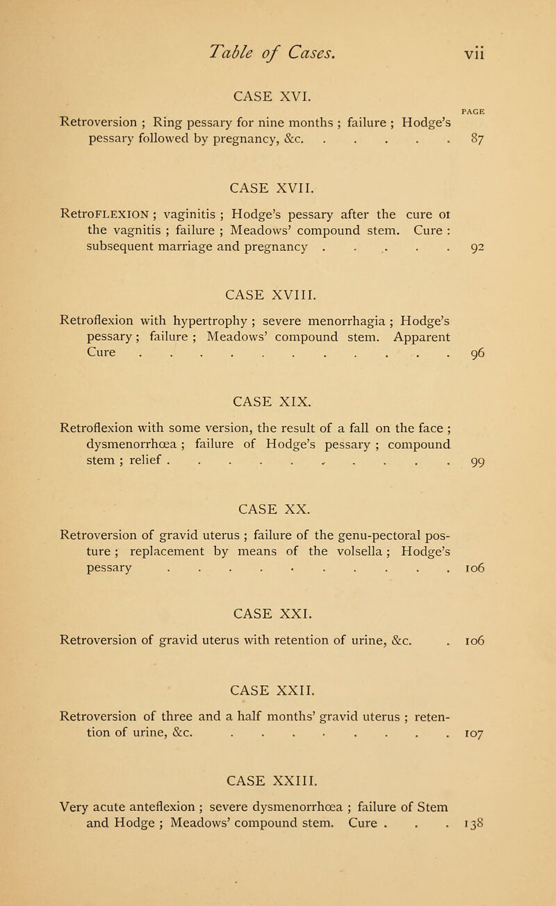 CASE XVI. PAGE Retroversion ; Ring pessary for nine months ; failure ; Hodge's pessary followed by pregnancy, &c. ..... 87 CASE XVII. RetroFLEXION ; vaginitis ; Hodge's pessary after the cure ot the vagnitis ; failure ; Meadows' compound stem. Cure : subsequent marriage and pregnancy . . . . 92 CASE XVIII. Retroflexion with hypertrophy ; severe menorrhagia ; Hodge's pessary; failure ; Meadows' compound stem. Apparent Cure ........... 96 CASE XIX. Retroflexion with some version, the result of a fall on the face ; dysmenorrhea ; failure of Hodge's pessary ; compound stem ; relief ........... 99 CASE XX. Retroversion of gravid uterus ; failure of the genu-pectoral pos- ture ; replacement by means of the volsella; Hodge's pessary 106 CASE XXI. Retroversion of gravid uterus with retention of urine, &c. . 106 CASE XXII. Retroversion of three and a half months' gravid uterus ; reten- tion of urine, &c. ........ 107 CASE XXIII. Very acute anteflexion ; severe dysmenorrhea ; failure of Stem and Hodge ; Meadows' compound stem. Cure . . .138