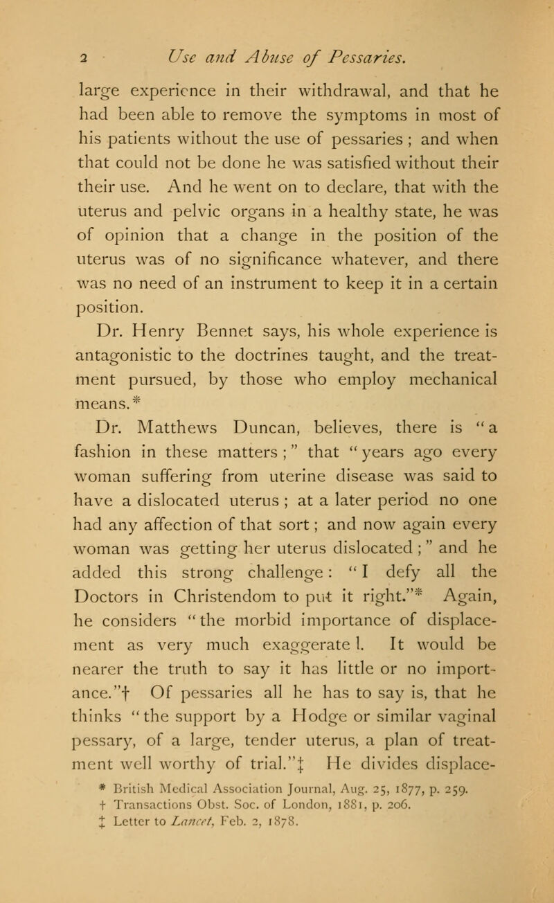 large experience in their withdrawal, and that he had been able to remove the symptoms in most of his patients without the use of pessaries ; and when that could not be done he was satisfied without their their use. And he went on to declare, that with the uterus and pelvic organs in a healthy state, he was of opinion that a change in the position of the uterus was of no significance whatever, and there was no need of an instrument to keep it in a certain position. Dr. Henry Bennet says, his whole experience is antagonistic to the doctrines taught, and the treat- ment pursued, by those who employ mechanical means.* Dr. Matthews Duncan, believes, there is  a fashion in these matters ; that  years ago every woman suffering from uterine disease was said to have a dislocated uterus ; at a later period no one had any affection of that sort; and now again every woman was orettina- her uterus dislocated ;  and he added this strong challenge :  I defy all the Doctors in Christendom to put it right.* Again, he considers the morbid importance of displace- ment as very much exaggerate 1. It would be nearer the truth to say it has little or no import- ance, f Of pessaries all he has to say is, that he thinks the support by a Hodge or similar vaginal pessary, of a large, tender uterus, a plan of treat- ment well worthy of trial.| He divides displace- * British Medical Association Journal. Aug. 25, 1877, p. 259. t Transactions Obst. Soc. of London, 1881, p. 206. X Letter to Lancet, Feb. 2, 1878.