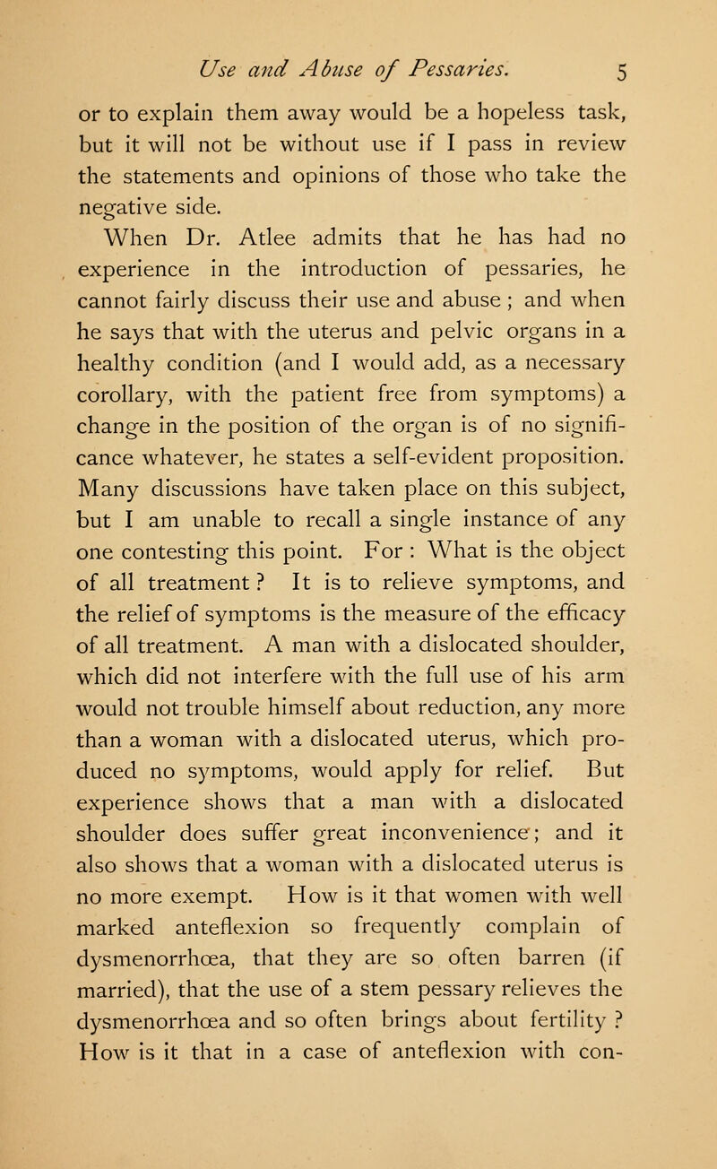 or to explain them away would be a hopeless task, but it will not be without use if I pass in review the statements and opinions of those who take the negative side. When Dr. Atlee admits that he has had no experience in the introduction of pessaries, he cannot fairly discuss their use and abuse ; and when he says that with the uterus and pelvic organs in a healthy condition (and I would add, as a necessary corollary, with the patient free from symptoms) a change in the position of the organ is of no signifi- cance whatever, he states a self-evident proposition. Many discussions have taken place on this subject, but I am unable to recall a single instance of any one contesting this point. For : What is the object of all treatment ? It is to relieve symptoms, and the relief of symptoms is the measure of the efficacy of all treatment. A man with a dislocated shoulder, which did not interfere with the full use of his arm would not trouble himself about reduction, any more than a woman with a dislocated uterus, which pro- duced no symptoms, would apply for relief. But experience shows that a man with a dislocated shoulder does suffer great inconvenience; and it also shows that a woman with a dislocated uterus is no more exempt. How is it that women with well marked anteflexion so frequently complain of dysmenorrhea, that they are so often barren (if married), that the use of a stem pessary relieves the dysmenorrhea and so often brings about fertility ? How is it that in a case of anteflexion with con-