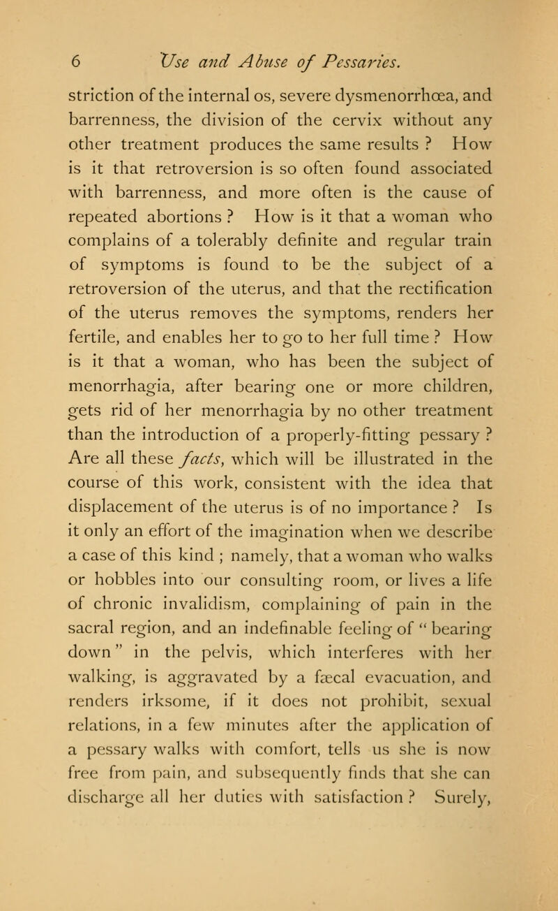 striction of the internal os, severe dysmenorrhoea, and barrenness, the division of the cervix without any other treatment produces the same results ? How is it that retroversion is so often found associated with barrenness, and more often is the cause of repeated abortions ? How is it that a woman who complains of a tolerably definite and regular train of symptoms is found to be the subject of a retroversion of the uterus, and that the rectification of the uterus removes the symptoms, renders her fertile, and enables her to go to her full time ? How is it that a woman, who has been the subject of menorrhagia, after bearing one or more children, gets rid of her menorrhagia by no other treatment than the introduction of a properly-fitting pessary ? Are all these facts, which will be illustrated in the course of this work, consistent with the idea that displacement of the uterus is of no importance ? Is it only an effort of the imagination when we describe a case of this kind ; namely, that a woman who walks or hobbles into our consulting room, or lives a life of chronic invalidism, complaining of pain in the sacral region, and an indefinable feeling of  bearing down in the pelvis, which interferes with her walking, is aggravated by a faecal evacuation, and renders irksome, if it does not prohibit, sexual relations, in a few minutes after the application of a pessary walks with comfort, tells us she is now free from pain, and subsequently finds that she can discharge all her duties with satisfaction? Surely,