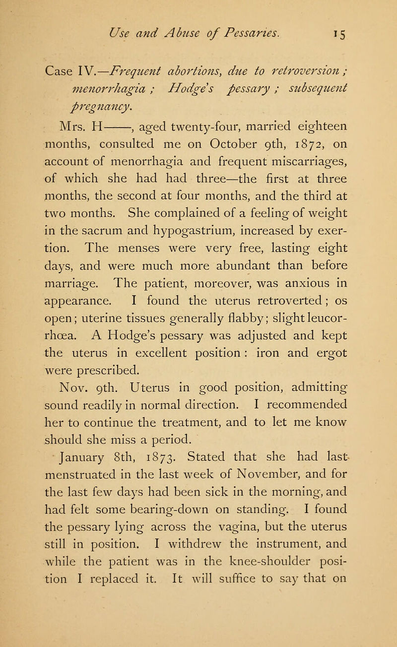 Case IV.—Frequent aboi'tions, due to retroversion; menorrhagia ; Hodge s pessary ; subsequent pregnancy. Mrs. H , aged twenty-four, married eighteen months, consulted me on October 9th, 1872, on account of menorrhagia and frequent miscarriages, of which she had had three—the first at three months, the second at four months, and the third at two months. She complained of a feeling of weight in the sacrum and hypogastrium, increased by exer- tion. The menses were very free, lasting eight days, and were much more abundant than before marriage. The patient, moreover, was anxious in appearance. I found the uterus retroverted; os open; uterine tissues generally flabby; slight leucor- rhcea. A Hodge's pessary was adjusted and kept the uterus in excellent position : iron and ergot were prescribed. Nov. 9th. Uterus in good position, admitting sound readily in normal direction. I recommended her to continue the treatment, and to let me know should she miss a period. January 8th, 1873. Stated that she had last menstruated in the last week of November, and for the last few days had been sick in the morning, and had felt some bearing-down on standing. I found the pessary lying across the vagina, but the uterus still in position. I withdrew the instrument, and while the patient was in the knee-shoulder posi- tion I replaced it. It will suffice to say that on