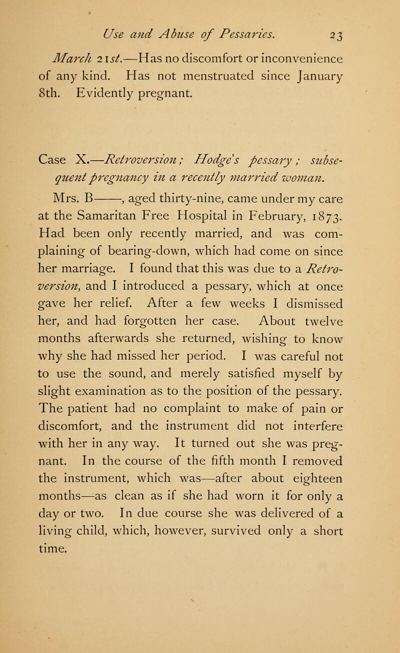 March 21st.—Has no discomfort or inconvenience of any kind. Has not menstruated since January 8th. Evidently pregnant. Case X.—Retroversion; Hodges pessary; subse- quent pregnancy in a recently married woman. Mrs. B , aged thirty-nine, came under my care at the Samaritan Free Hospital in February, 1873. Had been only recently married, and was com- plaining of bearing-down, which had come on since her marriage. I found that this was due to a Retro- version, and I introduced a pessary, which at once gave her relief. After a few weeks I dismissed her, and had forgotten her case. About twelve months afterwards she returned, wishing to know why she had missed her period. I was careful not to use the sound, and merely satisfied myself by slight examination as to the position of the pessary. The patient had no complaint to make of pain or discomfort, and the instrument did not interfere with her in any way. It turned out she was preg- nant. In the course of the fifth month I removed the instrument, which was—after about eighteen months—as clean as if she had worn it for only a day or two. In due course she was delivered of a living child, which, however, survived only a short time.