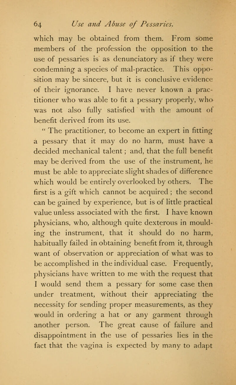 which may be obtained from them. From some members of the profession the opposition to the use of pessaries is as denunciatory as if they were condemning a species of mal-practice. This oppo- sition may be sincere, but it is conclusive evidence of their ignorance. I have never known a prac- titioner who was able to fit a pessary properly, who was not also fully satisfied with the amount of benefit derived from its use.  The practitioner, to become an expert in fitting a pessary that it may do no harm, must have a decided mechanical talent; and, that the full benefit may be derived from the use of the instrument, he must be able to appreciate slight shades of difference which would be entirely overlooked by others. The first is a gift which cannot be acquired ; the second can be gained by experience, but is of little practical value unless associated with the first. I have known physicians, who, although quite dexterous in mould- ing the instrument, that it should do no harm, habitually failed in obtaining benefit from it, through want of observation or appreciation of what was to be accomplished in the individual case. Frequently, physicians have written to me with the request that I would send them a pessary for some case then under treatment, without their appreciating the necessity for sending proper measurements, as they would in ordering a hat or any garment through another person. The great cause of failure and disappointment in the use of pessaries lies in the fact that the vagina is expected by many to adapt