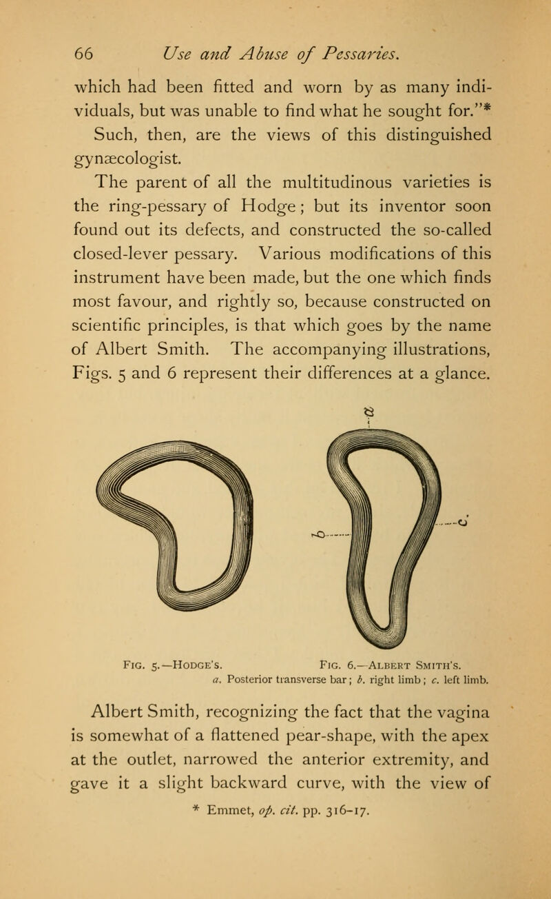 which had been fitted and worn by as many indi- viduals, but was unable to find what he sought for.* Such, then, are the views of this distinguished gynaecologist. The parent of all the multitudinous varieties is the ring-pessary of Hodge ; but its inventor soon found out its defects, and constructed the so-called closed-lever pessary. Various modifications of this instrument have been made, but the one which finds most favour, and rightly so, because constructed on scientific principles, is that which goes by the name of Albert Smith. The accompanying illustrations, Figs. 5 and 6 represent their differences at a glance. 6 Fig. 5.—Hodge's. Fig. 6.—Albert Smith's. a. Posterior transverse bar; b. right limb; c. left limb. Albert Smith, recognizing the fact that the vagina is somewhat of a flattened pear-shape, with the apex at the outlet, narrowed the anterior extremity, and gave it a slight backward curve, with the view of