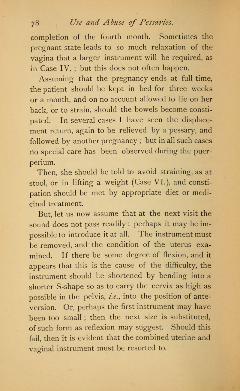completion of the fourth month. Sometimes the pregnant state leads to so much relaxation of the vagina that a larger instrument will be required, as in Case IV. ; but this does not often happen. Assuming that the pregnancy ends at full time, the patient should be kept in bed for three weeks or a month, and on no account allowed to lie on her back, or to strain, should the bowels become consti- pated. In several cases I have seen the displace- ment return, again to be relieved by a pessary, and followed by another pregnancy ; but in all such cases no special care has been observed during the puer- perium. Then, she should be told to avoid straining, as at stool, or in lifting a weight (Case VI.), and consti- pation should be met by appropriate diet or medi- cinal treatment. But, let us now assume that at the next visit the sound does not pass readily : perhaps it may be im- possible to introduce it at all. The instrument must be removed, and the condition of the uterus exa- mined. If there be some degree of flexion, and it appears that this is the cause of the difficulty, the instrument should be shortened by bending into a shorter S-shape so as to carry the cervix as high as possible in the pelvis, i.e., into the position of ante- version. Or, perhaps the first instrument may have been too small ; then the next size is substituted, of such form as reflexion may suggest. Should this fail, then it is evident that the combined uterine and vaginal instrument must be resorted to.