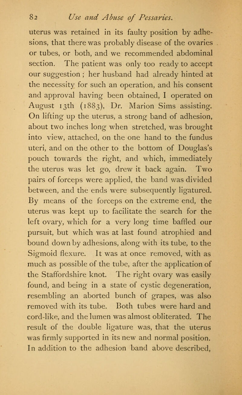 uterus was retained in its faulty position by adhe- sions, that there was probably disease of the ovaries or tubes, or both, and we recommended abdominal section. The patient was only too ready to accept our suggestion ; her husband had already hinted at the necessity for such an operation, and his consent and approval having been obtained, I operated on August 13th (1883), Dr. Marion Sims assisting. On lifting up the uterus, a strong band of adhesion, about two inches long when stretched, was brought into view, attached, on the one hand to the fundus uteri, and on the other to the bottom of Douglas's pouch towards the right, and which, immediately the uterus was let go, drew it back again. Two pairs of forceps were applied, the band was divided between, and the ends were subsequently ligatured. By means of the forceps on the extreme end, the uterus was kept up to facilitate the search for the left ovary, which for a very long time baffled our pursuit, but which was at last found atrophied and bound down by adhesions, along with its tube, to the Sigmoid flexure. It was at once removed, with as much as possible of the tube, after the application of the Staffordshire knot. The right ovary was easily found, and being in a state of cystic degeneration, resembling an aborted bunch of grapes, was also removed with its tube. Both tubes were hard and cord-like, and the lumen was almost obliterated. The result of the double ligature was, that the uterus was firmly supported in its new and normal position. In addition to the adhesion band above described,