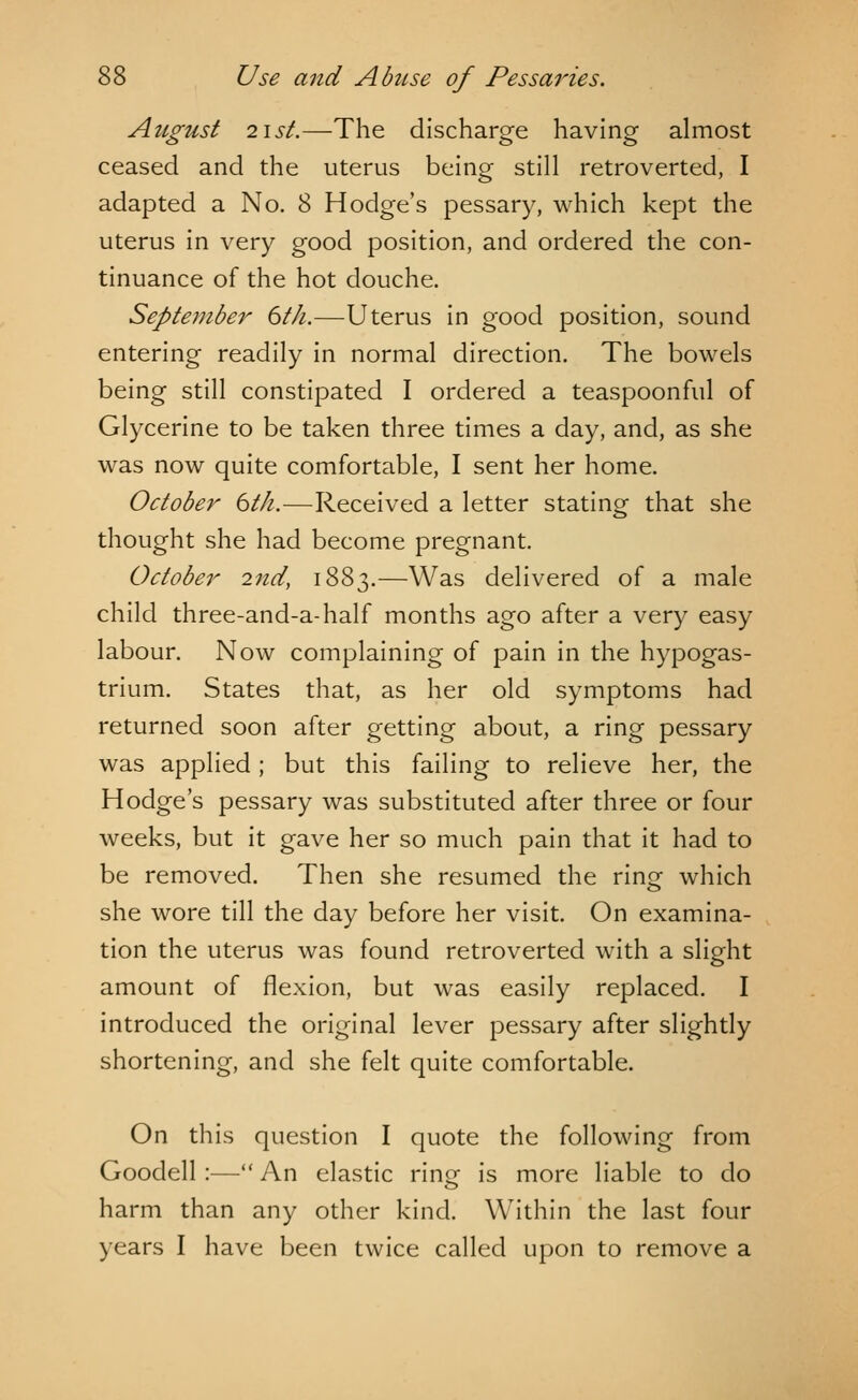 August 2\st.—The discharge having almost ceased and the uterus being still retroverted, I adapted a No. 8 Hodge's pessary, which kept the uterus in very good position, and ordered the con- tinuance of the hot douche. September 6t/i.—Uterus in good position, sound entering readily in normal direction. The bowels being still constipated I ordered a teaspoonful of Glycerine to be taken three times a day, and, as she was now quite comfortable, I sent her home. October 6th.—Received a letter stating that she thought she had become pregnant. October 2nd, 1883.—Was delivered of a male child three-and-a-half months ago after a very easy labour. Now complaining of pain in the hypogas- trium. States that, as her old symptoms had returned soon after getting about, a ring pessary was applied; but this failing to relieve her, the Hodge's pessary was substituted after three or four weeks, but it gave her so much pain that it had to be removed. Then she resumed the ring which she wore till the day before her visit. On examina- tion the uterus was found retroverted with a slight amount of flexion, but was easily replaced. I introduced the original lever pessary after slightly shortening, and she felt quite comfortable. On this question I quote the following from Goodell:— An elastic ring is more liable to do harm than any other kind. Within the last four years I have been twice called upon to remove a