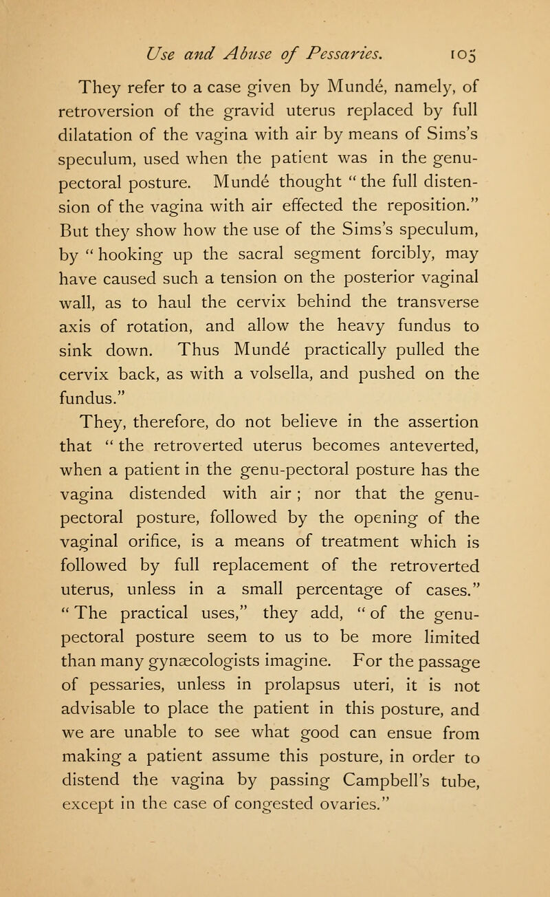 They refer to a case given by Munde, namely, of retroversion of the gravid uterus replaced by full dilatation of the vagina with air by means of Sims's speculum, used when the patient was in the genu- pectoral posture. Munde thought the full disten- sion of the vagina with air effected the reposition. But they show how the use of the Sims's speculum, by  hooking up the sacral segment forcibly, may have caused such a tension on the posterior vaginal wall, as to haul the cervix behind the transverse axis of rotation, and allow the heavy fundus to sink down. Thus Munde practically pulled the cervix back, as with a volsella, and pushed on the fundus. They, therefore, do not believe in the assertion that  the retroverted uterus becomes anteverted, when a patient in the genu-pectoral posture has the vagina distended with air ; nor that the genu- pectoral posture, followed by the opening of the vaginal orifice, is a means of treatment which is followed by full replacement of the retroverted uterus, unless in a small percentage of cases.  The practical uses, they add,  of the genu- pectoral posture seem to us to be more limited than many gynaecologists imagine. For the passage of pessaries, unless in prolapsus uteri, it is not advisable to place the patient in this posture, and we are unable to see what good can ensue from making a patient assume this posture, in order to distend the vagina by passing Campbell's tube, except in the case of congested ovaries.