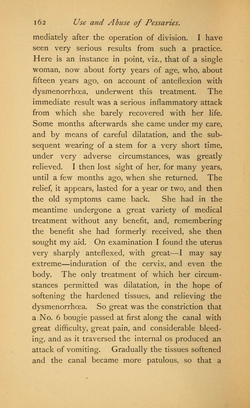 mediately after the operation of division. I have seen very serious results from such a practice. Here is an instance in point, viz., that of a single woman, now about forty years of age, who, about fifteen years ago, on account of anteflexion with dysmenorrhea, underwent this treatment. The immediate result was a serious inflammatory attack from which she barely recovered with her life. Some months afterwards she came under my care, and by means of careful dilatation, and the sub- sequent wearing of a stem for a very short time, under very adverse circumstances, was greatly relieved. I then lost sight of her, for many years, until a few months ago, when she returned. The relief, it appears, lasted for a year or two, and then the old symptoms came back. She had in the meantime undergone a great variety of medical treatment without any benefit, and, remembering the benefit she had formerly received, she then sought my aid. On examination I found the uterus very sharply antefiexed, with great—I may say extreme—induration of the cervix, and even the body. The only treatment of which her circum- stances permitted was dilatation, in the hope of softening the hardened tissues, and relieving the dysmenorrhcea. So great was the constriction that a No. 6 bougie passed at first along the canal with great difficulty, great pain, and considerable bleed- ing, and as it traversed the internal os produced an attack of vomiting. Gradually the tissues softened and the canal became more patulous, so that a