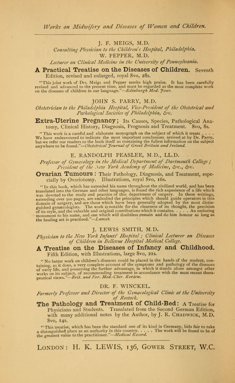 Works on Midwifery and Diseases of Women and Children. J. F. MEIGS, M.D. Consulting Physician to the Children's Hospital, Philadelphia. W. PEPPER, M.D. Lecturer on Clinical Medicine in the University of Pennsylvania. A Practical Treatise on the Diseases of Children. Seventh Edition, revised and enlarged, royal 8vo, 28s. This joint work of Drs. Meigs and Pepper merits high praise. It has been carefully revised and advanced to the present time, and must be regarded as the most complete work on the diseases of children in our language.—Edinburgh Med. your. JOHN S. PARRY, M.D. Obstetrician to the Philadelphia Hospital, Vice-President of the Obstetrical and Pathological Societies of Philadelphia, &c. Extra-Uterine Pregnancy; Its Causes, Species, Pathological Ana- tomy, Clinical History, Diagnosis, Prognosis and Treatment. 8vo, 8s.  This work is a careful and elaborate monograph on the subject of which it treats .... We have endeavoured to indicate the most important conclusions arrived at by Dr. Parry, but we refer our readers to the book itself as containing the fullest information on the subject anywhere to be found.—Obstetrical Journal 0/ Great Britain and Ireland. E. RANDOLPH PEASLEE, M.D., LL.D. Professor of Gynecology in the Medical Department of Dartmouth College ; President of the . \ ew York Academy of Medicine, &c., &*c. Ovarian Tumours : Their Pathology, Diagnosis, and Treatment, espe- cially by Ovariotomy. Illustrations, royal 8vo, 16s.  In this book, which has extended his name throughout the civilized world, and has been translated into the German and other languages, is found the rich experience of a life which was devoted to the study and practice of this department of surgery. In these writings, extending over 500 pages, are embodied the principles which should guide operators in this domain of surgery, and are those which have been generally adopted by the most distin- guished gynaecologists. The work is notable for the clearness of its thought, the precision of its style, and the valuable and original contributions which it contains An enduring monument to his name, and one which will doubtless remain and do him honour as long as the healing art is practised.—Lancet. J. LEWIS SMITH, M.D. Physician to the New York Infants' Hospital; Clinical Lecturer on Diseases of Children in Bellevue Hospital Medical College. A Treatise on the Diseases of Infancy and Childhood. Fifth Edition, with Illustrations, large 8vo, 21s.  No better work on children's diseases could be placed in the hands of the student, con- taining, as it does, a very complete account of the symptoms and pathology of the diseases of early life, and possessing the further advantage, in which it stands alone amongst other works on its' subject, of recommending treatment in accordance with the most recent thera- peutical views.—Brit, and For. Med.-Chir. Review. DR. F. WINCKEL. Formerly Professor and Director of the Gynecological Clinic at the University of Rostock. The Pathology and Treatment of Child-Bed: a Treatise for Physicians and Students. Translated from the Second German Edition, with many additional notes by the Author, by J. R. Chadwick, M.D. 8vo, 14s.  This treatise, which has been the standard one of its kind in Germany, bids fair to take a distinguished place as an authority in this country The work will be found to be of the greatest value to the practitioner.—Medical Record. London: H. K. LEWIS, 136, Gower Street, W.C.