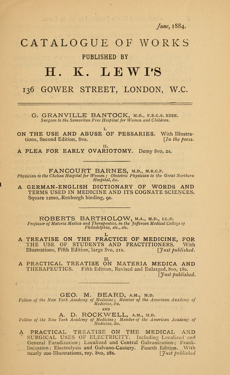 June, 1S84. CATALOGUE OF WORKS PUBLISHED BY H. K. LEWTS 136 GOWER STREET, LONDON, W.C. G. GRANVILLE BANTOCK, m.d., f.r.c.s. edin. Surgeon to the Samaritan Free Hospital for Women and Children. I. ON THE USE AND ABUSE OF PESSARIES. With Illustra- tions, Second Edition, 8vo. [In the press. 11. A PLEA FOR EARLY OVARIOTOMY. Demy 8vo, 2s. FANCOURT BARNES, m.d., m.r.c.p. Physician to the Chelsea Hospital for Women ; Obstetric Physician to the Great Northern Hospital, &c. A GERMAN-ENGLISH DICTIONARY OF WORDS AND TERMS USED IN MEDICINE AND ITS COGNATE SCIENCES. Square i2mo,.Roxburgh binding, gs. ROBERTS BARTHOLOW, m.a., m.d., ll.d. Professor of Materia Medica and Therapeutics, in the Jefferson Medical College 0/ Philadelphia, etc., etc. I. A TREATISE ON THE PRACTICE OF MEDICINE, FOR THE USE OF STUDENTS AND PRACTITIONERS. With Illustrations, Fifth Edition; large 8vo, 21s. [Just published. II. A PRACTICAL TREATISE ON MATERIA MEDICA AND THERAPEUTICS. Fifth Edition, Revised and Enlarged, Svo, 18s. [Just published. GEO. M. BEARD, a.m., m.d. Fellow of the New York Academy of Medicine; Member of the American Academy of Medicine, &c. AND A. D. ROCKWELL, a.m., m.d. Fclloiv of the New York Academy of Medicine; Member of the American Academy cf Medicine, &c. A PRACTICAL TREATISE ON THE MEDICAL AND ' SURGICAL USES OF ELECTRICITY. Including Localized and General Faradization; Localized and Central Galvanization; Frank- linization; Electrolysis and Galvano-Cautery. Fourth Edition. With nearly 200 Illustrations, roy. 8vo, 28s. [Justpublished