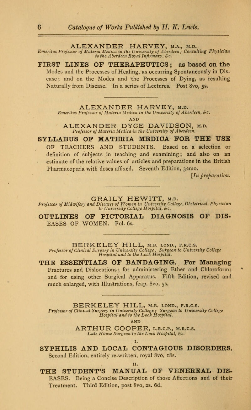 ALEXANDER HARVEY, m.a., m.d. Emeritus Professor of Materia Medica in the University of Aberdeen; Consulting Physician to the Aberdeen Royal Infirmary, &c. FIRST LINES OP THERAPEUTICS; as based on the Modes and the Processes of Healing, as occurring Spontaneously in pis- ease; and on the Modes and the Processes of Dying, as resulting Naturally from Disease. In a series of Lectures. Post 8vo, 5s. ALEXANDER HARVEY, m.d. Emeritus Professor of Materia Medica in the University of Aberdeen, &c. AND ALEXANDER DYCE DAVIDSON, m.d. Professor of Materia Medica in the University of Aberdeen. SYLLABUS OF MATERIA MEDICA FOR THE USE OF TEACHERS AND STUDENTS. Based on a selection or definition of subjects in teaching and examining; and also on an estimate of the relative values of articles and preparations in the British Pharmacopoeia with doses affixed. Seventh Edition, 32mo. [Jh preparation. GRAILY HEWITT, m.d. Professor of Midwifery and Diseases of Women in University College, Obstetrical Physician to University College Hospital, &c. OUTLINES OF PICTORIAL DIAGNOSIS OF DIS- EASES OF WOMEN. Fol. 6s. BERKELEY HILL, m.b. lond., f.r.c.s. Professor of Clinical Surgery in University College; Surgeon to University College Hospital and to the Lock Hospital. THE ESSENTIALS OF BANDAGING. For Managing Fractures and Dislocations; for administering Ether and Chloroform; and for using other Surgical Apparatus. Fifth Edition, revised and much enlarged, with Illustrations, fcap. 8vo, 5s. BERKELEY HILL, m.b. lond., f.r.c.s. Professor of Clinical Surgery in University College ; Surgeon to University College Hospital and to the Lock Hospital. AND ARTHUR COOPER, l.r.c.p., m.r.c.s. Late House Surgeon to the Lock Hospital, &c. I. SYPHILIS AND LOCAL CONTAGIOUS DISORDERS. Second Edition, entirely re-written, royal 8vo, 18s. 11. THE STUDENT'S MANUAL OF VENEREAL DIS- EASES. Being a Concise Description of those Affections and of their Treatment. Third Edition, post 8vo, 2s. 6d.