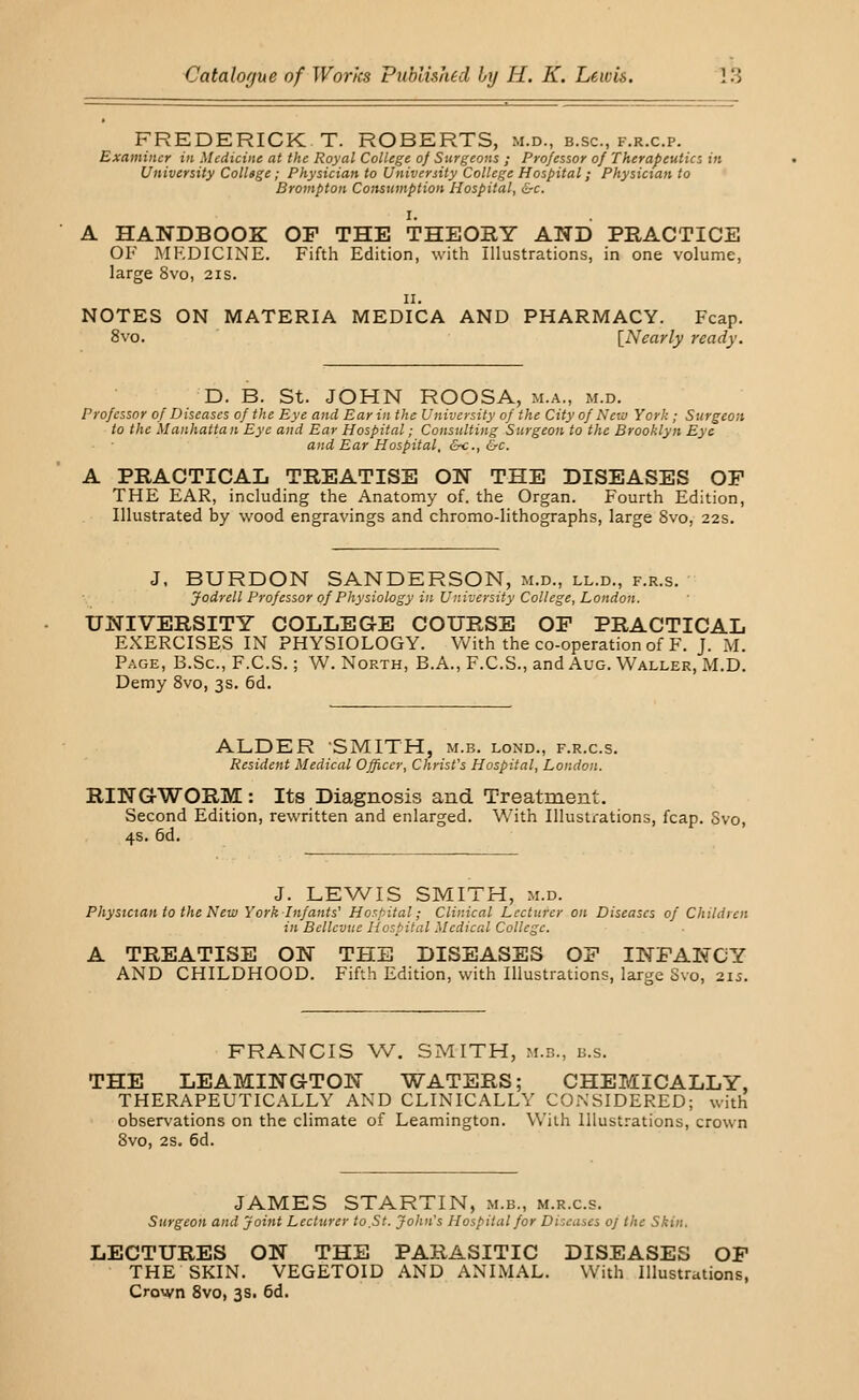 FREDERICK T. ROBERTS, m.d., b.sc, f.r.c.p. Examiner in Medicine at the Royal College 0/ Surgeons ; Professor of Therapeutics in University ColUge; Physician to University College Hospital; Physician to Brompton Consumption Hospital, &c. I. A HANDBOOK OF THE THEORY AND PRACTICE OF MEDICINE. Fifth Edition, with Illustrations, in one volume, large 8vo, 21s. 11. NOTES ON MATERIA MEDICA AND PHARMACY. Fcap. 8vo. [Nearly ready. D. B. St. JOHN ROOSA, m.a., m.d. Professor of Diseases of the Eye and Ear in the University of the City of New York ; Surgeon to the Manhattan Eye and Ear Hospital; Consulting Surgeon to the Brooklyn Eye and Ear Hospital, &c.,&c. A PRACTICAL TREATISE ON THE DISEASES OP THE EAR, including the Anatomy of. the Organ. Fourth Edition, Illustrated by wood engravings and chromo-lithographs, large 8vo, 22s. J, BURDON SANDERSON, m.d., ll.d., f.r.s. Jodrell Professor of Physiology in University College, London. UNIVERSITY COLLEGE COURSE OP PRACTICAL EXERCISES IN PHYSIOLOGY. With the co-operation of F. J. M. Page, B.Sc, F.C.S.; W. North, B.A., F.C.S., and Aug. Waller, M.D. Demy 8vo, 3s. 6d. ALDER SMITH, m.b. lond., f.r.c.s. Resident Medical Officer, Christ's Hospital, London. RINGWORM: Its Diagnosis and Treatment. Second Edition, rewritten and enlarged. With Illustrations, fcap. Svo, 4s. 6d. J. LEWIS SMITH, m.d. Physician to the New York Infants' Hospital; Clinical Lecturer on Diseases of Children in Bellcvue Hospital Medical College. A TREATISE ON THE DISEASES OF INFANCY AND CHILDHOOD. Fifth Edition, with Illustrations, large Svo, 21s. FRANCIS W. SMITH, m.h., k.s. THE LEAMINGTON WATERS; CHEMICALLY, THERAPEUTICALLY AND CLINICALLY CONSIDERED; with observations on the climate of Leamington. With Illustrations, crown Svo, 2s. 6d. JAMES STARTIN, m.b., m.r.c.s. Surgeon and Joint Lecturer to St. John's Hospital for Diseases oj the Skin. LECTURES ON THE PARASITIC DISEASES OP THE SKIN. VEGETOID AND ANIMAL. With Illustrations, Crown 8vo, 3s. 6d.