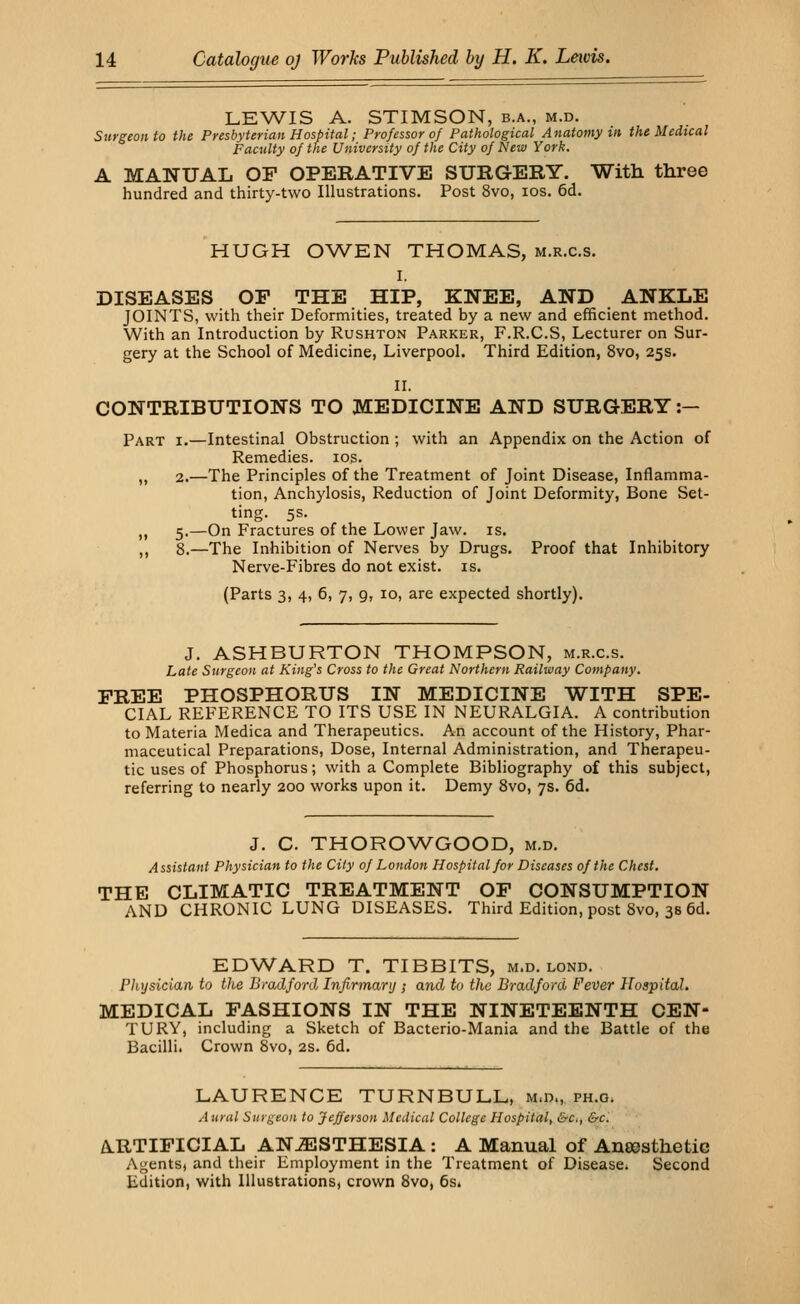 LEWIS A. STIMSON, b.a., m.d. Surgeon to the Presbyterian Hospital; Professor of Pathological Anatomy in the Medical Faculty of the University of the City of New York. A MANUAL OP OPERATIVE SURGERY. With three hundred and thirty-two Illustrations. Post 8vo, ios. 6d. HUGH OWEN THOMAS, m.r.c.s. I. DISEASES OP THE HIP, KNEE, AND ANKLE JOINTS, with their Deformities, treated by a new and efficient method. With an Introduction by Rushton Parker, F.R.C.S, Lecturer on Sur- gery at the School of Medicine, Liverpool. Third Edition, 8vo, 25s. II. CONTRIBUTIONS TO MEDICINE AND SURGERY :- Part i.—Intestinal Obstruction ; with an Appendix on the Action of Remedies, ios. ,, 2.—The Principles of the Treatment of Joint Disease, Inflamma- tion, Anchylosis, Reduction of Joint Deformity, Bone Set- ting. 5s. ,, 5.—On Fractures of the Lower Jaw. is. ,, 8.—The Inhibition of Nerves by Drugs. Proof that Inhibitory Nerve-Fibres do not exist, is. (Parts 3, 4, 6, 7, 9, 10, are expected shortly). J. ASHBURTON THOMPSON, m.r.c.s. Late Surgeon at King's Cross to the Great Northern Railway Company. FREE PHOSPHORUS IN MEDICINE WITH SPE- CIAL REFERENCE TO ITS USE IN NEURALGIA. A contribution to Materia Medica and Therapeutics. An account of the History, Phar- maceutical Preparations, Dose, Internal Administration, and Therapeu- tic uses of Phosphorus; with a Complete Bibliography of this subject, referring to nearly 200 works upon it. Demy 8vo, 7s. 6d. J. C. THOROWGOOD, m.d. Assistant Physician to the City of London Hospital for Diseases of the Chest. THE CLIMATIC TREATMENT OP CONSUMPTION AND CHRONIC LUNG DISEASES. Third Edition, post Svo, 3s 6d. EDWARD T. TIBBITS, m.d. lond. Pliysician to the Bradford Infirmary ; and to the Bradford Fever Hospital. MEDICAL FASHIONS IN THE NINETEENTH CEN- TURY, including a Sketch of Bacterio-Mania and the Battle of the Bacilli. Crown Svo, 2s. 6d. LAURENCE TURNBULL, m.d., ph.o. A ural Surgeon to Jefferson Medical College Hospital, &c, &c. ARTIFICIAL ANAESTHESIA : A Manual of Aneesthetie Agents, and their Employment in the Treatment of Disease* Second Edition, with Illustrations, crown 8vo, 6s.