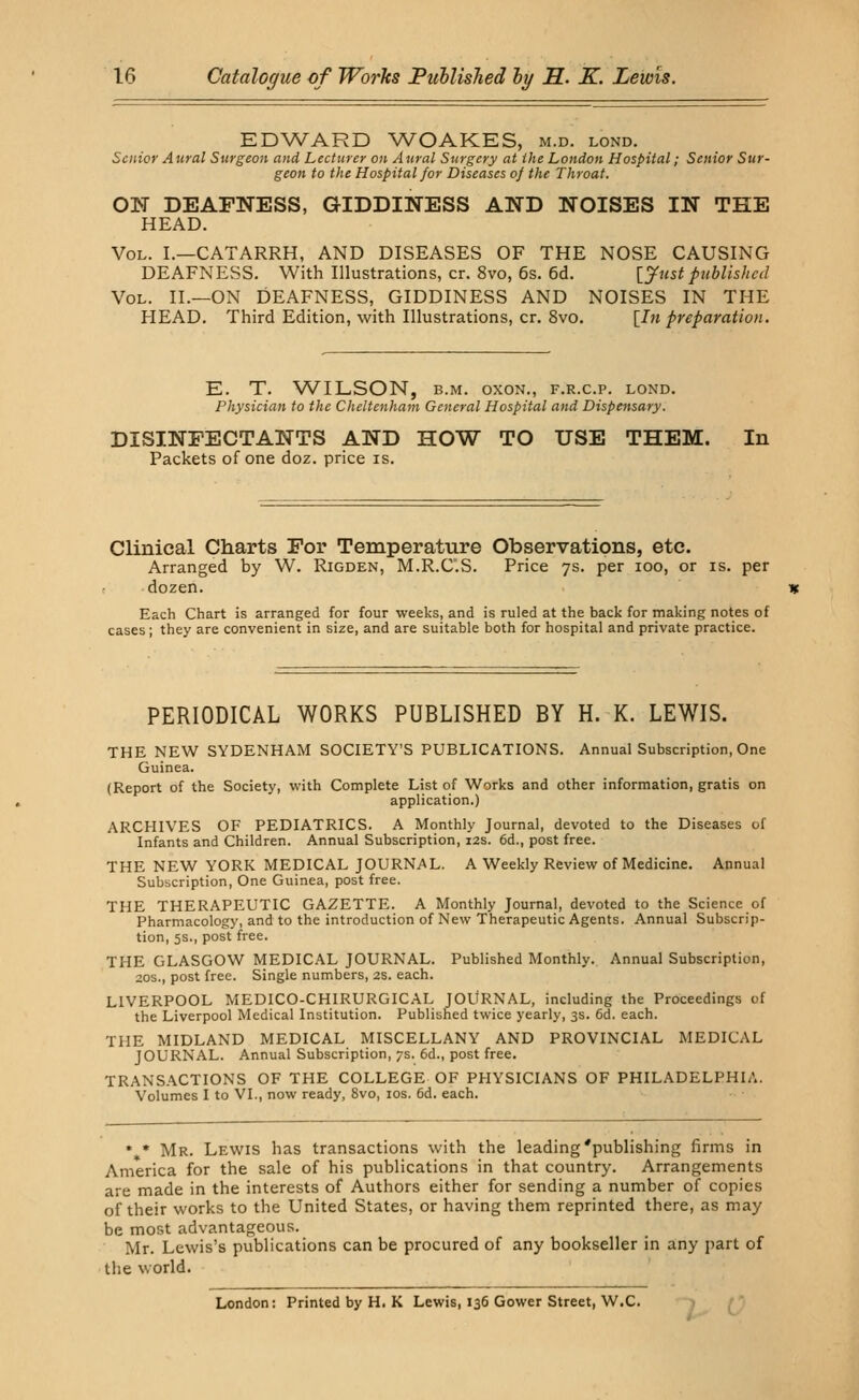 EDWARD WOAKES, m.d. lond. Senior Aural Surgeon and Lecturer on Aural Surgery at the London Hospital; Senior Sur- geon to the Hospital for Diseases of the Throat. ON DEAFNESS, GIDDINESS AND NOISES IN THE HEAD. Vol. I.—CATARRH, AND DISEASES OF THE NOSE CAUSING DEAFNESS. With Illustrations, cr. 8vo, 6s. 6d. [Justpublished Vol. II.—ON DEAFNESS, GIDDINESS AND NOISES IN THE HEAD. Third Edition, with Illustrations, cr. 8vo. [In preparation. E. T. WILSON, b.m. oxon., f.r.c.p. lond. Physician to the Cheltenham General Hospital and Dispensary. DISINFECTANTS AND HOW TO USE THEM. In Packets of one doz. price is. Clinical Charts For Temperature Observations, etc. Arranged by W. Rigden, M.R.C.S. Price 7s. per ioo, or is. per dozen. Each Chart is arranged for four weeks, and is ruled at the back for making notes of cases; they are convenient in size, and are suitable both for hospital and private practice. PERIODICAL WORKS PUBLISHED BY H. K. LEWIS. THE NEW SYDENHAM SOCIETY'S PUBLICATIONS. Annual Subscription, One Guinea. (Report of the Society, with Complete List of Works and other information, gratis on application.) ARCHIVES OF PEDIATRICS. A Monthly Journal, devoted to the Diseases of Infants and Children. Annual Subscription, 12s. 6d., post free. THE NEW YORK MEDICAL JOURNAL. A Weekly Review of Medicine. Annual Subscription, One Guinea, post free. THE THERAPEUTIC GAZETTE. A Monthly Journal, devoted to the Science of Pharmacology, and to the introduction of New Therapeutic Agents. Annual Subscrip- tion, 5s., post free. THE GLASGOW MEDICAL JOURNAL. Published Monthly. Annual Subscription, 20s., post free. Single numbers, 2s. each. LIVERPOOL MEDICO-CHIRURGICAL JOURNAL, including the Proceedings of the Liverpool Medical Institution. Published twice yearly, 3s. 6d. each. THE MIDLAND MEDICAL MISCELLANY AND PROVINCIAL MEDICAL JOURNAL. Annual Subscription, 7s. 6d., post free. TRANSACTIONS OF THE COLLEGE OF PHYSICIANS OF PHILADELPHIA. Volumes I to VI., now ready, 8vo, 10s. 6d. each. • * Mr. Lewis has transactions with the leading'publishing firms in America for the sale of his publications in that country. Arrangements are made in the interests of Authors either for sending a number of copies of their works to the United States, or having them reprinted there, as may be most advantageous. Mr. Lewis's publications can be procured of any bookseller in any part of the world. London: Printed by H, K Lewis, 136 Gower Street, W.C.