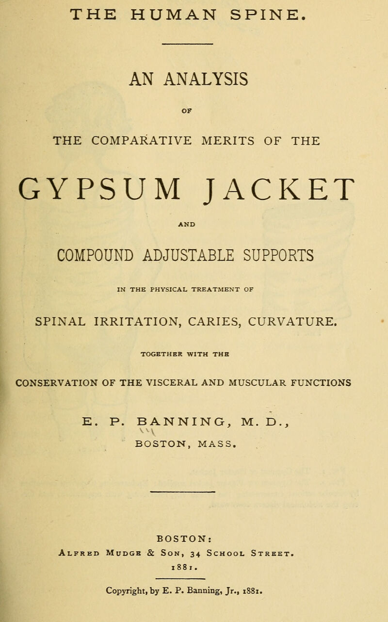 AN ANALYSIS THE COMPARATIVE MERITS OF THE GYPSUM JACKET COMPOUND ADJUSTABLE SUPPORTS IN THE PHYSICAL TREATMENT OF SPINAL IRRITATION, CARIES, CURVATURE. TOGETHER WITH THE CONSERVATION OF THE VISCERAL AND MUSCULAR FUNCTIONS E. P. BANNING, M. D., BOSTON, MASS, BOSTON: Alfred Mudgb & Son, 34 School Street. i88r. Copyright, by E. P. Banning, Jr., 1881.