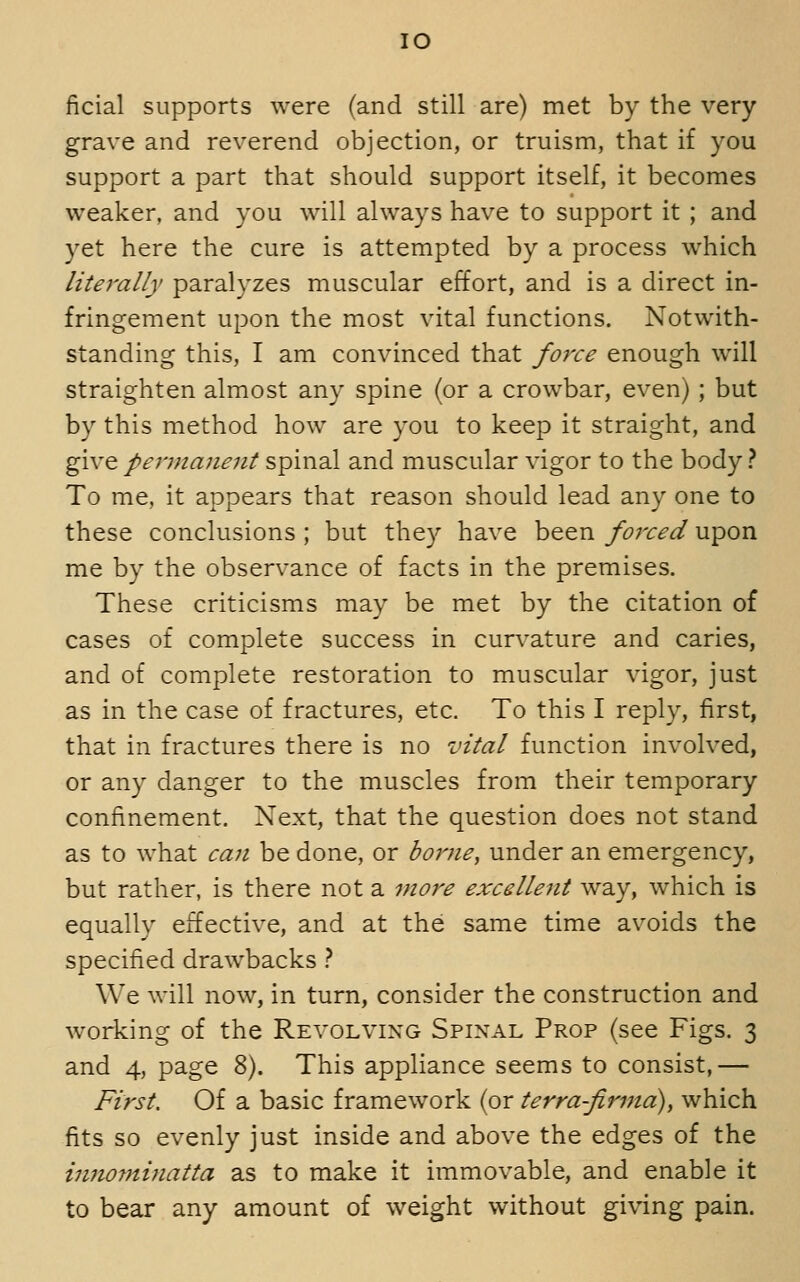 lO ficial supports were (and still are) met by the very grave and reverend objection, or truism, that if you support a part that should support itself, it becomes weaker, and you will always have to support it ; and yet here the cure is attempted by a process which literally paralyzes muscular effort, and is a direct in- fringement upon the most vital functions. Notwith- standing this, I am convinced that force enough will straighten almost any spine (or a crowbar, even) ; but by this method how are you to keep it straight, and ^w^ permanent spinal and muscular vigor to the body? To me, it appears that reason should lead any one to these conclusions ; but they have been forced upon me by the observance of facts in the premises. These criticisms may be met by the citation of cases of complete success in cur\'ature and caries, and of complete restoration to muscular vigor, just as in the case of fractures, etc. To this I reply, first, that in fractures there is no vital function involved, or any danger to the muscles from their temporary confinement. Next, that the question does not stand as to what can be done, or borne, under an emergency, but rather, is there not a more excellent way, which is equally effective, and at the same time avoids the specified drawbacks ? We will now, in turn, consider the construction and working of the Revolving Spinal Prop (see Figs. 3 and 4, page 8). This appliance seems to consist,— First. Of a basic framework (or terrafirma), which fits so evenly just inside and above the edges of the innominatta as to make it immovable, and enable it to bear any amount of weight without gi\4ng pain.