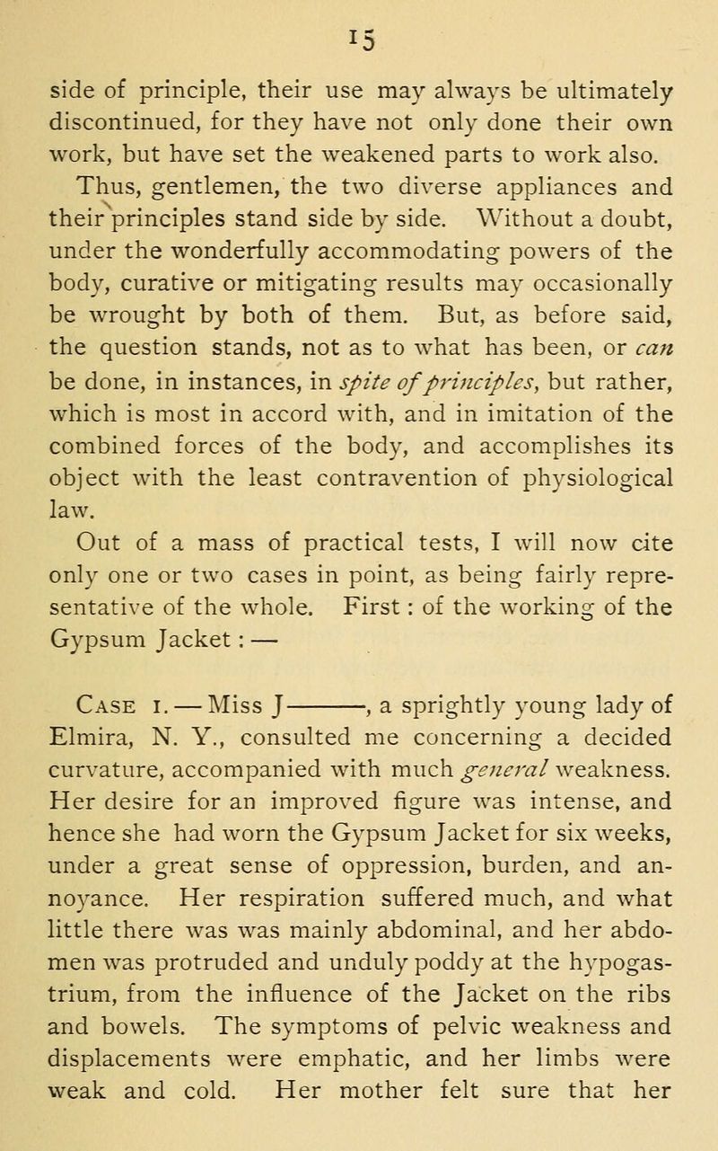 side of principle, their use may always be ultimately discontinued, for they have not only done their own work, but have set the weakened parts to work also. Thus, gentlemen, the two diverse appliances and their principles stand side by side. Without a doubt, under the wonderfully accommodating powers of the body, curative or mitigating results may occasionally be wrought by both of them. But, as before said, the question stands, not as to what has been, or can be done, in instances, in spite of principles, but rather, which is most in accord with, and in imitation of the combined forces of the body, and accomplishes its object with the least contravention of physiological law. Out of a mass of practical tests, I will now cite only one or two cases in point, as being fairly repre- sentative of the whole. First: of the working of the Gypsum Jacket: — Case i. — Miss J , a sprightly young lady of Elmira, N. Y., consulted me concerning a decided curvature, accompanied with much general weakness. Her desire for an improved figure was intense, and hence she had worn the Gypsum Jacket for six weeks, under a great sense of oppression, burden, and an- noyance. Her respiration suffered much, and what little there was was mainly abdominal, and her abdo- men was protruded and unduly poddy at the hypogas- trium, from the influence of the Jacket on the ribs and bowels. The symptoms of pelvic weakness and displacements were emphatic, and her limbs were weak and cold. Her mother felt sure that her