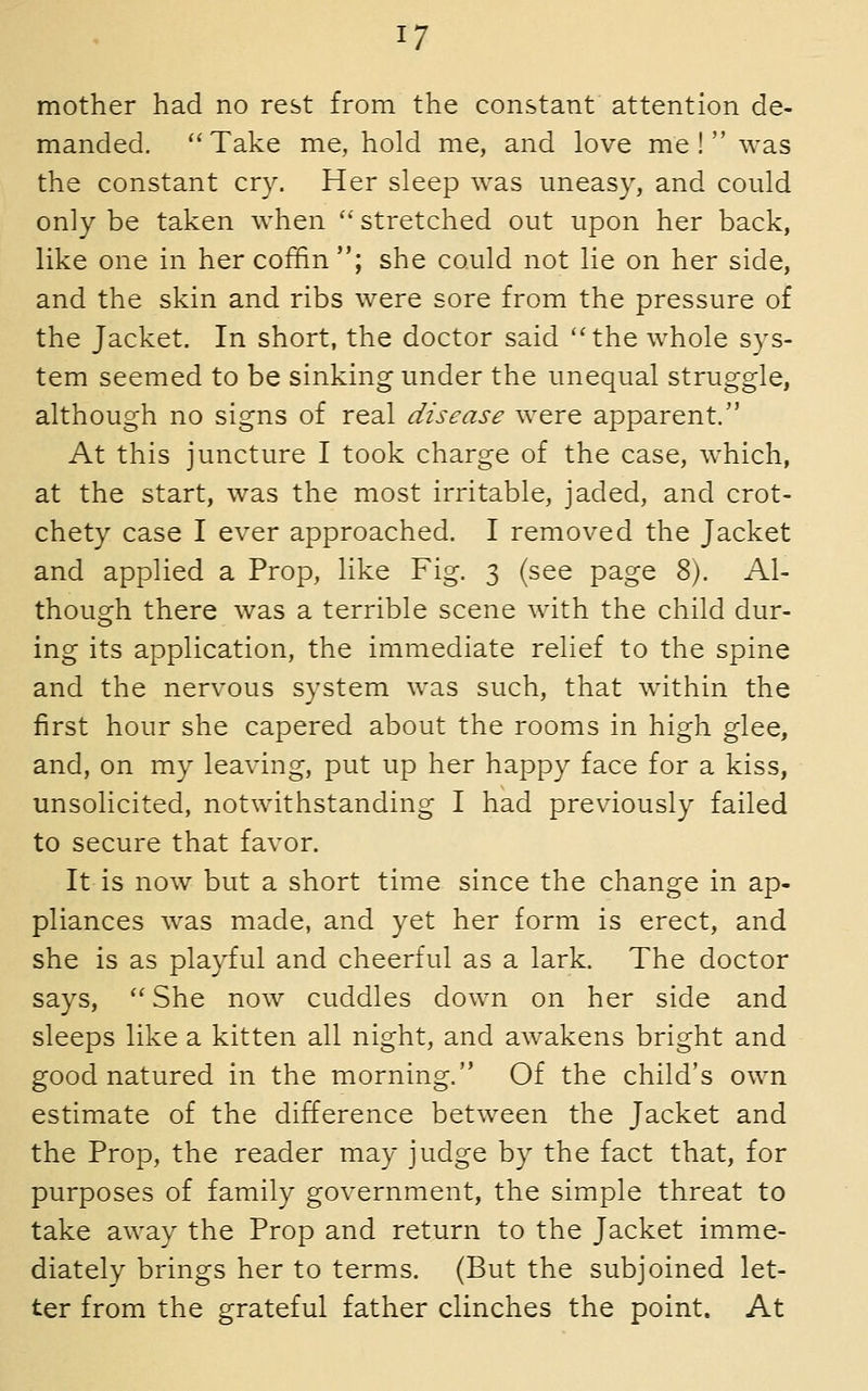 mother had no rest from the constant attention de- manded. ''Take me, hold me, and love me! was the constant cry. Her sleep was uneasy, and could only be taken when ' stretched out upon her back, like one in her coffin; she could not lie on her side, and the skin and ribs were sore from the pressure of the Jacket. In short, the doctor said the whole sys- tem seemed to be sinking under the unequal struggle, although no signs of real disease were apparent. At this juncture I took charge of the case, which, at the start, was the most irritable, jaded, and crot- chety case I ever approached. I removed the Jacket and applied a Prop, like Fig. 3 (see page 8). Al- though there was a terrible scene with the child dur- ing its application, the immediate relief to the spine and the nervous system was such, that within the first hour she capered about the rooms in high glee, and, on my leaving, put up her happy face for a kiss, unsolicited, notwithstanding I had previously failed to secure that favor. It is now but a short time since the change in ap- pliances was made, and yet her form is erect, and she is as playful and cheerful as a lark. The doctor says, She now cuddles down on her side and sleeps like a kitten all night, and awakens bright and good natured in the morning. Of the child's own estimate of the difference between the Jacket and the Prop, the reader may judge by the fact that, for purposes of family government, the simple threat to take away the Prop and return to the Jacket imme- diately brings her to terms. (But the subjoined let- ter from the grateful father clinches the point. At