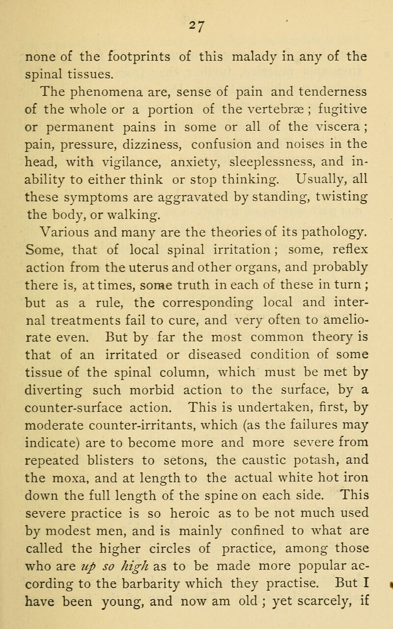 none of the footprints of this malady in any of the spinal tissues. The phenomena are, sense of pain and tenderness of the whole or a portion of the vertebrae ; fugitive or permanent pains in some or all of the viscera ; pain, pressure, dizziness, confusion and noises in the head, with vigilance, anxiety, sleeplessness, and in- ability to either think or stop thinking. Usually, all these symptoms are aggravated by standing, twisting the body, or walking. Various and many are the theories of its pathology. Some, that of local spinal irritation; some, reflex action from the uterus and other organs, and probably there is, at times, some truth in each of these in turn ; but as a rule, the corresponding local and inter- nal treatments fail to cure, and very often to amelio- rate even. But by far the most common theory is that of an irritated or diseased condition of some tissue of the spinal column, which must be met by diverting such morbid action to the surface, by a counter-surface action. This is undertaken, first, by moderate counter-irritants, which (as the failures may indicate) are to become more and more severe from repeated blisters to setons, the caustic potash, and the moxa, and at length to the actual white hot iron down the full length of the spine on each side. This severe practice is so heroic as to be not much used by modest men, and is mainly confined to what are called the higher circles of practice, among those who are up so high as to be made more popular ac- cording to the barbarity which they practise. But I have been young, and now am old ; yet scarcely, if