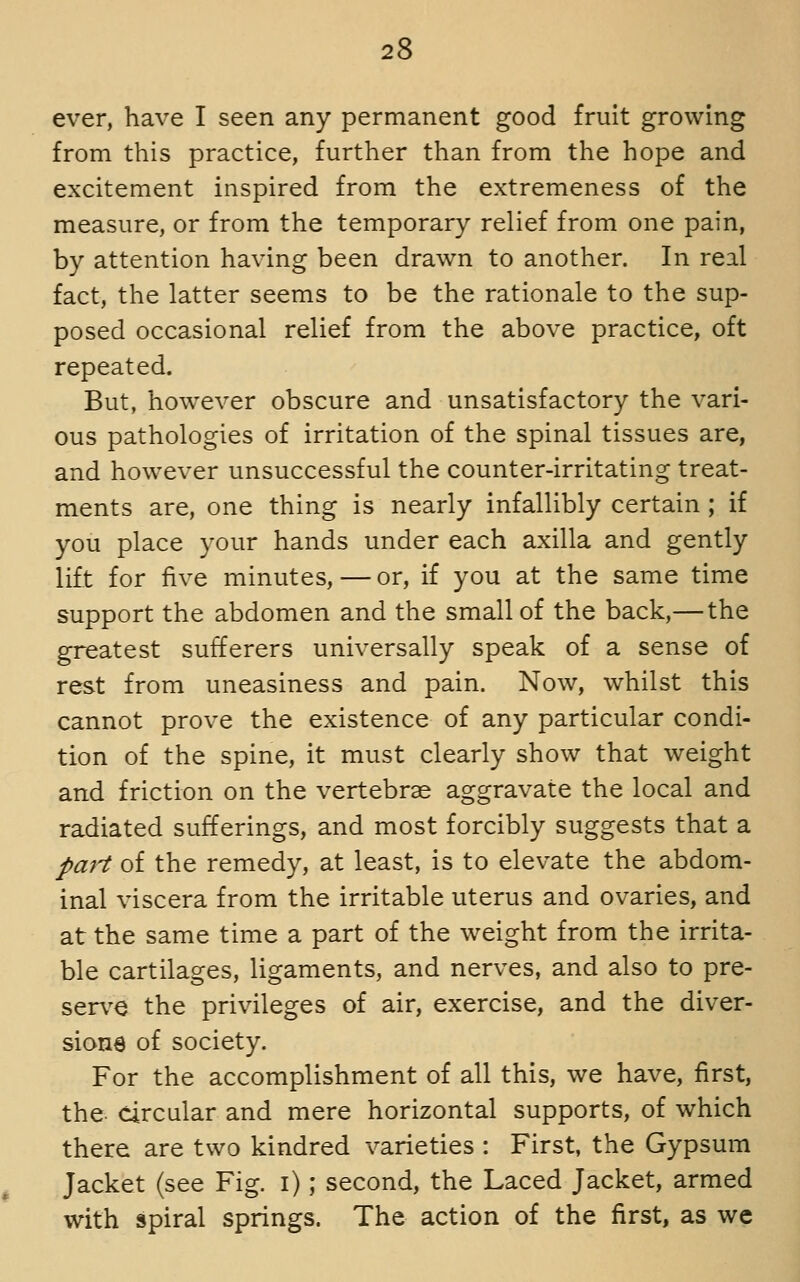 ever, have I seen any permanent good fruit growing from this practice, further than from the hope and excitement inspired from the extremeness of the measure, or from the temporary relief from one pain, by attention having been drawn to another. In real fact, the latter seems to be the rationale to the sup- posed occasional relief from the above practice, oft repeated. But, however obscure and unsatisfactory the vari- ous pathologies of irritation of the spinal tissues are, and however unsuccessful the counter-irritating treat- ments are, one thing is nearly infallibly certain ; if you place your hands under each axilla and gently lift for five minutes, — or, if you at the same time support the abdomen and the small of the back,— the greatest sufferers universally speak of a sense of rest from uneasiness and pain. Now, whilst this cannot prove the existence of any particular condi- tion of the spine, it must clearly show that weight and friction on the vertebras aggravate the local and radiated sufferings, and most forcibly suggests that a part of the remedy, at least, is to elevate the abdom- inal viscera from the irritable uterus and ovaries, and at the same time a part of the weight from the irrita- ble cartilages, ligaments, and nerves, and also to pre- serv^e the privileges of air, exercise, and the diver- sions of society. For the accomplishment of all this, we have, first, the circular and mere horizontal supports, of which there are two kindred varieties : First, the Gypsum Jacket (see Fig. i); second, the Laced Jacket, armed with spiral springs. The action of the first, as we