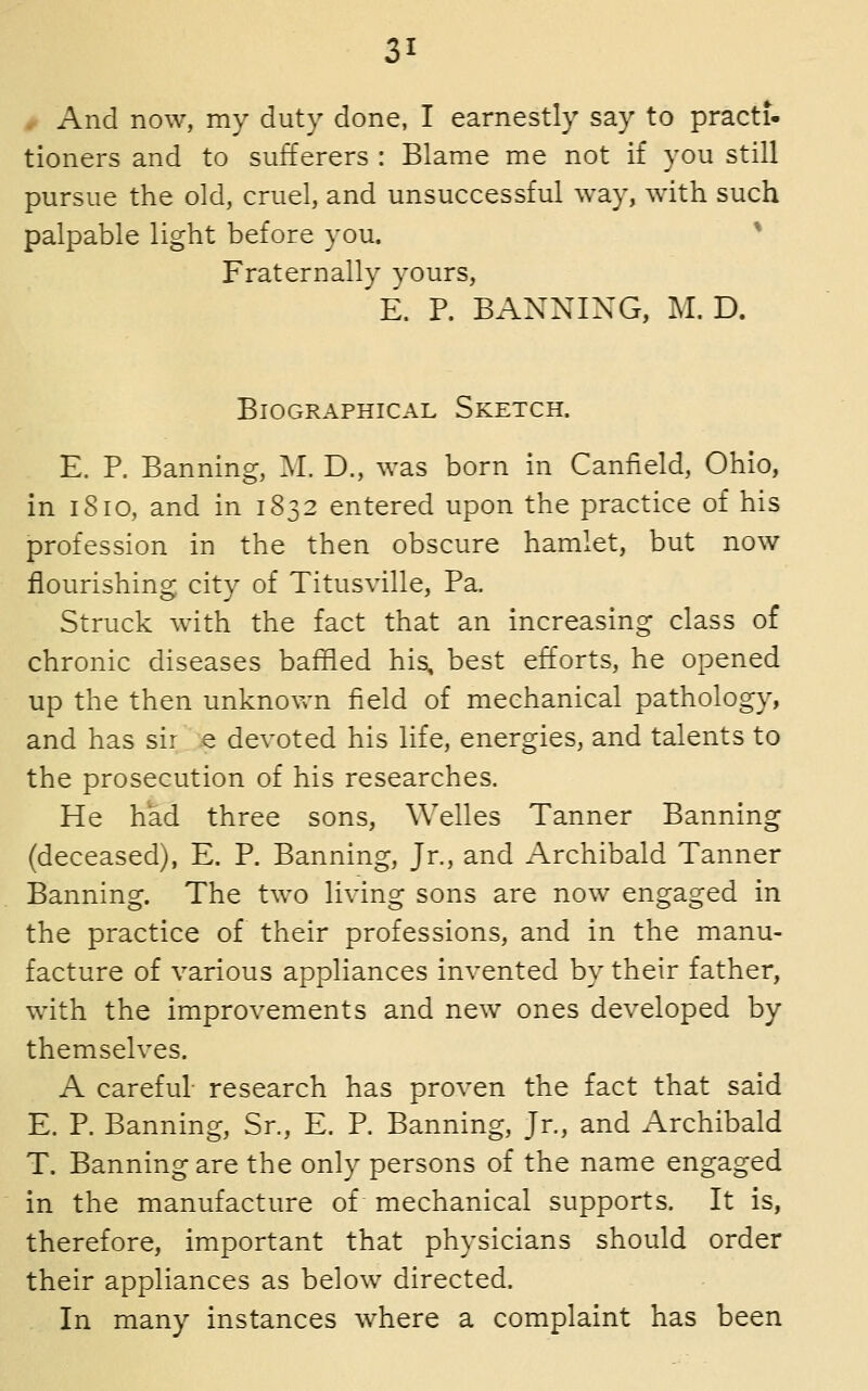 # And now, my duty done, I earnestly say to practi- tioners and to sufferers : Blame me not if you still pursue the old, cruel, and unsuccessful way, with such palpable light before you. ^ Fraternally yours, E. P. BANNING, 2\I. D. Biographical Sketch. E. P. Banning, M. D., was born in Caniield, Ohio, in 1810, and in 1832 entered upon the practice of his profession in the then obscure hamlet, but now flourishins: citv of Titusville, Pa. Struck with the fact that an increasing class of chronic diseases baffled his, best efforts, he opened up the then unknown field of mechanical pathology, and has sir e devoted his life, energies, and talents to the prosecution of his researches. He had three sons, Welles Tanner Banning (deceased), E. P. Banning, Jr., and Archibald Tanner Banning. The two living sons are now engaged in the practice of their professions, and in the manu- facture of various appliances invented by their father, with the improvements and new ones developed by themselves. A careful- research has proven the fact that said E. P. Banning, Sr., E. P. Banning, Jr., and Archibald T. Banning are the only persons of the name engaged in the manufacture of mechanical supports. It is, therefore, important that physicians should order their appliances as below directed. In many instances where a complaint has been