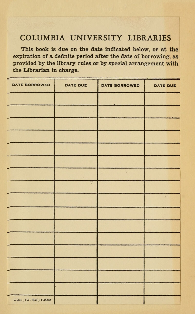 COLUMBIA UNIVERSITY LIBRARIES This book is due on the date indicated below, or at the expiration of a definite period after the date of borrowing, as provided by the library rules or by special arrangement with the Librarian in charge. DATE BORROWED DATE DUE DATE BORROWED DATE DUE C28(10-53)lOOM