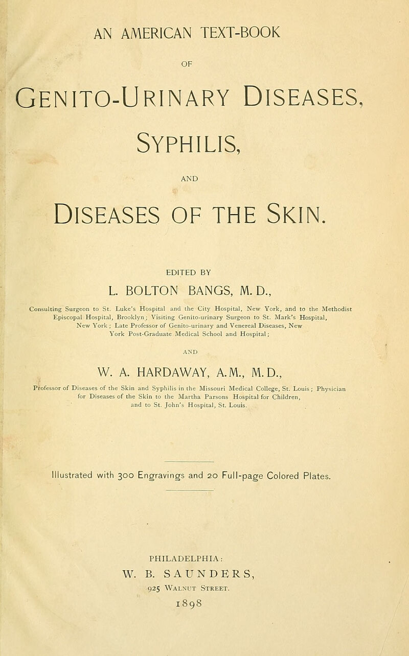 AN AMERICAN TEXT-BOOK OF Genito-Urinary Diseases. Syphilis, AND Diseases of the Skin. EDITED BY L. BOLTON BANGS, M. D., Consulting Surgeon to St. Luke's Hospital and the City Hospital, New York, and to the Methodis Episcopal Hospital, Brooklyn; Visiting Genito-urinary Surgeon to St. Mark's Hospital, New York ; Late Professor of Genito-urinary and Venereal Diseases, New York Post-Graduate Medical School and Hospital; W. A. HARDAWAY, A.M., M.D., Professor of Diseases of the Skin and Syphilis in the Missouri Medical College, St. Louis; Physi< for Diseases of the Skin to the Martha Parsons Hospital for Children, and to St. John's Hospital, St. Louis. Illustrated with 300 Engravings and 20 Full-page Colored Plates. PHILADELPHIA: W. B. SAUNDERS, 925 Walnut Street. 1898