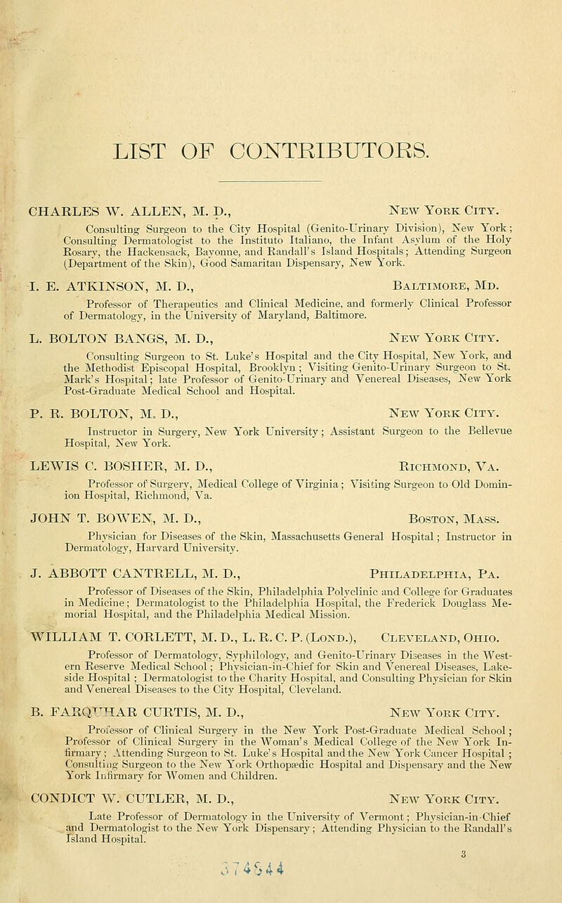 LIST OF CONTRIBUTORS. CHARLES W. ALLEN, M. p., New Yobk City. Consulting Surgeon to the City Hospital (Genito-Urinary Division), New York; Consulting Dermatologist to the Institute Italiano, the Infant Asylum of the Holy Eosary, the Haekensack, Bayonne, and Kandall's Island Hospitals; Attending Surgeon (Department of the Skin), Good Samaritan Dispensary, New York. I. E. ATKINSON, M. D., Baltimore, Md. Professor of Therapeutics and Clinical Medicine, and formerly Clinical Professor of Dermatology, in the University of Maryland, Baltimore. L. BOLTON BANGS, M. D., New York City. Consulting Surgeon to St. Luke's Hospital and the City Hospital, New York, and the Methodist Episcopal Hospital, Brooklyn ; Visiting Genito-Urinary Surgeon to St. Mark's Hospital; late Professor of Genito-Urinary and Venereal Diseases, New York Post-Graduate Medical School and Hospital. P. R. BOLTON, M. D., New York City. Instructor in Surgery, New York University; Assistant Surgeon to the Bellevue Hospital, New York. LEWIS C. BOSHER, M. D., Richmond, Va. Professor of Surgery, Medical College of Virginia; Visiting Surgeon to Old Domin- ion Hospital, Richmond, Va. JOHN T. BO WEN, M. D., Boston, Mass. Physician for Diseases of the Skin, Massachusetts General Hospital; Instructor in Dermatology, Harvard University. J. ABBOTT CANTRELL, M. D., Philadelphia, Pa. Professor of Diseases of the Skin, Philadelphia Polyclinic and College for Graduates in Medicine; Dermatologist to the Philadelphia Hospital, the Frederick Douglass Me- morial Hospital, and the Philadelphia Medical Mission. WILLIAM T. CORLETT, M. D., L. R. C. P. (Lond.), Cleveland, Ohio. Professor of Dermatology, Syphilology, and Genito-Urinary Diseases in the West- ern Reserve Medical School; Physician-in-Chief for Skin and Venereal Diseases, Lake- side Hospital ; Dermatologist to the Charity Hospital, and Consulting Physician for Skin and Venereal Diseases to the City Hospital, Cleveland. B. FARQTTHAR CURTIS, M. D., New York City. Professor of Clinical Surgery in the New York Post-Graduate Medical School ; Professor of Clinical Surgery in the Woman's Medical College of the New York In- firmary; Attending Surgeon to St. Luke's Hospital and the New York Cancer Hospital ; Consulting Surgeon to the New York Orthopedic Hospital and Dispensary and the New York Infirmary for Women and Children. CONDICT W. CUTLER, M. D., New York City. Late Professor of Dermatology in the University of Vermont; Physician-in-Chief and Dermatologist to the New York Dispensary; Attending Physician to the Randall's Island Hospital. .:. 7 4 S 4 4