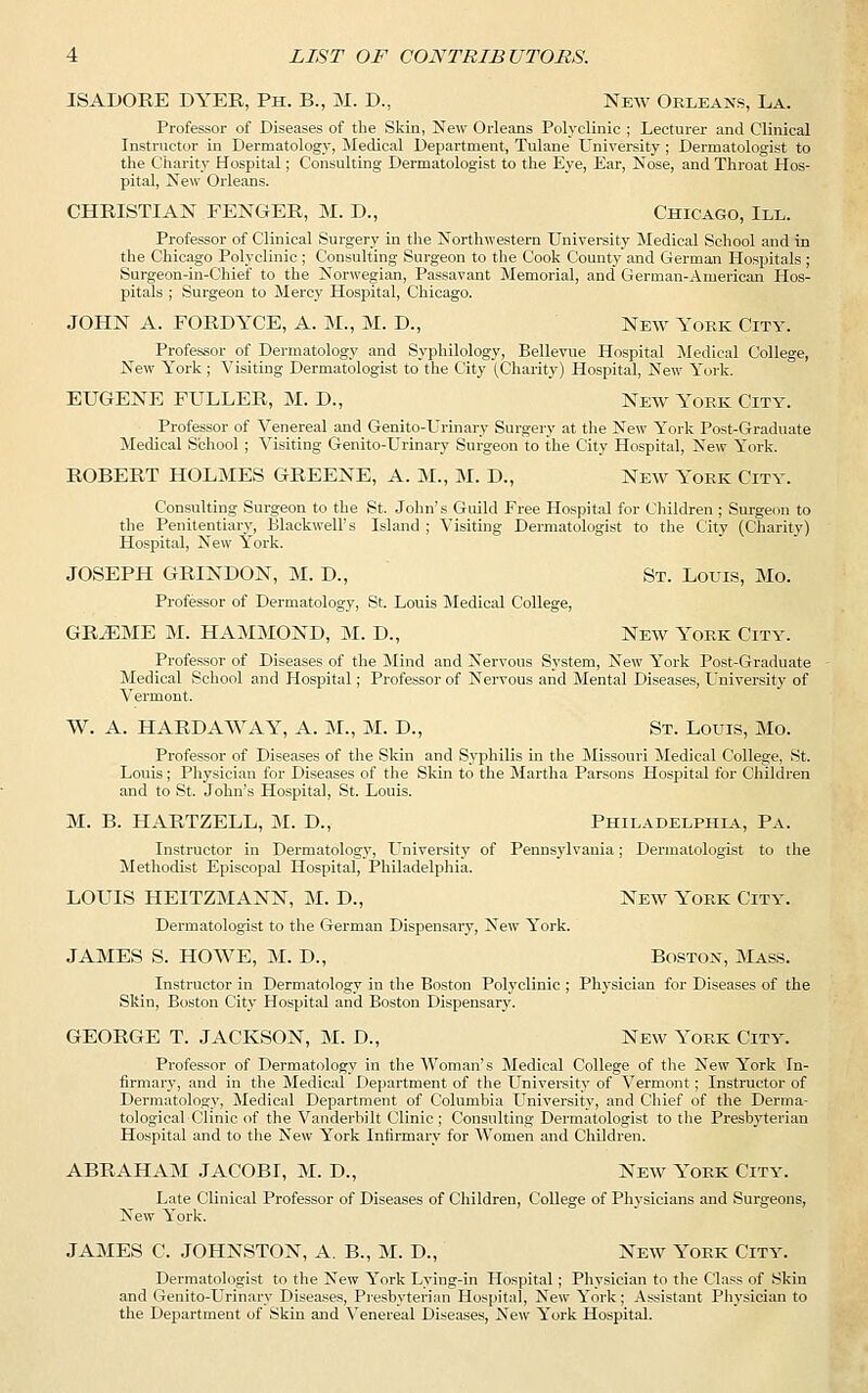 ISADORE DYER, Ph. B., M. D., New Orleans, La. Professor of Diseases of the Skin, New Orleans Polyclinic ; Lecturer and Clinical Instructor in Dermatology, Medical Department, Tulane University; Dermatologist to the Charity Hospital; Consulting Dermatologist to the Eye, Ear, Nose, and Throat Hos- pital, New Orleans. CHRISTIAN FENGER, M. D., Chicago, III. Professor of Clinical Surgery in the Northwestern University Medical School and in the Chicago Polyclinic ; Consulting Surgeon to the Cook County and German Hospitals ; Surgeon-in-Chief to the Norwegian, Passavant Memorial, and German-American Hos- pitals ; Surgeon to Mercy Hospital, Chicago. JOHN A. FORDYCE, A. M., M. D., New York City. Professor of Dermatology and Syphilology, Bellevue Hospital Medical College, New York ; Visiting Dermatologist to the City (Charity) Hospital, New York. EUGENE FULLER, M. D., New York City. Professor of Venereal and Genito-Urinary Surgery at the New York Post-Graduate Medical School ; Visiting Genito-Urinary Surgeon to the City Hospital, New York. ROBERT HOLMES GREENE, A. M., M. D., New York City. Consulting Surgeon to the St. John's Guild Free Hospital for Children ; Surgeon to the Penitentiary, Blackwell's Island ; Visiting Dermatologist to the City (Charity) Hospital, New York. JOSEPH GRINDON, M. D., St. Louis, Mo. Professor of Dermatology, St. Louis Medical College, GRAEME M. HAMMOND, M. D., New York City. Professor of Diseases of the Mind and Nervous System, New York Post-Graduate Medical School and Hospital; Professor of Nervous and Mental Diseases, University of Vermont. W. A. HARDAWAY, A. M., M. D., St. Louis, Mo. Professor of Diseases of the Skin and Syphilis in the Missouri Medical College, St. Louis; Physician for Diseases of the Skin to the Martha Parsons Hospital for Children and to St. John's Hospital, St. Louis. M. B. HARTZELL, M. D., Philadelphia, Pa. Instructor in Dermatology, University of Pennsylvania; Dermatologist to the Methodist Episcopal Hospital, Philadelphia. LOUIS HEITZMANN, M. D., New York City. Dermatologist to the German Dispensary, New York. JAMES S. HOWE, M. D., Boston, Mass. Instructor in Dermatology in the Boston Polyclinic ; Physician for Diseases of the Skin, Boston City Hospital and Boston Dispensary. GEORGE T. JACKSON, M. D., New York City. Professor of Dermatology in the Woman's Medical College of the New York In- firmary, and in the Medical Department of the University of Vermont; Instructor of Dermatology, Medical Department of Columbia University, and Chief of the Derma- tological Clinic of the Vanderbilt Clinic; Consulting Dermatologist to the Presbyterian Hospital and to the New York Infirmary for Women and Children. ABRAHAM JACOBI, M. D., New York City. Late Clinical Professor of Diseases of Children, College of Physicians and Surgeons, New York. JAMES C. JOHNSTON, A. B., M. D., New York City. Dermatologist to the New York Lying-in Hospital ; Physician to the Class of Skin and Genito-Urinary Diseases, Presbyterian Hospital, New York; Assistant Physician to the Department of Skin and Venereal Diseases, New York Hospital.